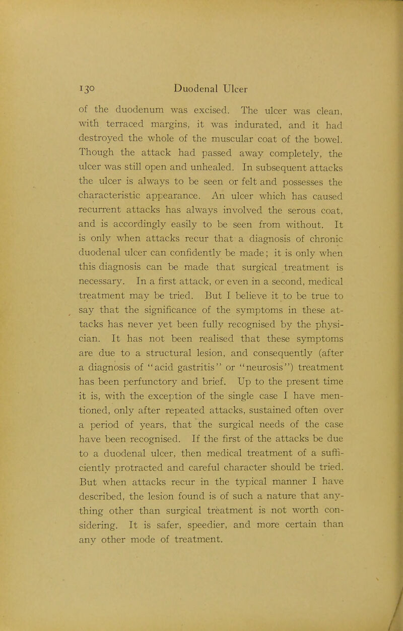 of the duodenum was excised. The ulcer was clean, with terraced margins, it was indurated, and it had destroyed the whole of the muscular coat of the bowel. Though the attack had passed away completely, the ulcer was still open and unhealed. In subsequent attacks the ulcer is always to be seen or felt and possesses the characteristic appearance. An ulcer which has caused recurrent attacks has always involved the serous coat, and is accordingly easily to be seen from without. It is only when attacks recur that a diagnosis of chronic duodenal ulcer can confidently be made; it is only when this diagnosis can be made that surgical treatment is necessary. In a first attack, or even in a second, medical treatment may be tried. But I believe it to be true to say that the significance of the symptoms in these at- tacks has never yet been fully recognised by the physi- cian. It has not been realised that these symptoms are due to a structural lesion, and consequently (after a diagnosis of acid gastritis or neurosis) treatment has been perfunctory and brief. Up to the present time it is, with the exception of the single case I have men- tioned, only after repeated attacks, sustained often over a period of years, that the surgical needs of the case have been recognised. If the first of the attacks be due to a duodenal ulcer, then medical treatment of a suffi- ciently protracted and careful character should be tried. But when attacks recur in the typical manner I have described, the lesion found is of such a nature that any- thing other than surgical treatment is not worth con- sidering. It is safer, speedier, and more certain than any other mode of treatment.