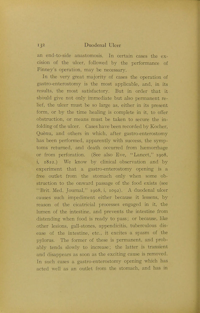 an end-to-side anastomosis. In certain cases the ex- cision of the ulcer, followed by the performance of Finney's operation, may be necessary. In the very great majority of cases the operation of gastro-enterostomy is the most applicable, and, in its results, the most satisfactory. But in order that it should give not only immediate but also permanent re- lief, the ulcer must be so large as, either in its present form, or by the time healing is complete in it, to offer obstruction, or means must be taken to secure the in- folding of the ulcer. Cases have been recorded by Kocher, Quenu, and others in which, after gastro-enterostomy has been performed, apparently with success, the symp- toms returned, and death occurred from hemorrhage or from perforation. (See also Eve, Lancet, 1908, i, 1822.) We know by clinical observation and by experiment that a gastro-enterostomy opening is a free outlet from the stomach only when some ob- struction to the onward passage of the food exists (see Brit. Med. Journal, 1908, i, 1092). A duodenal ulcer causes such impediment either because it lessens, by reason of the cicatricial processes engaged in it, the lumen of the intestine, and prevents the intestine from distending when food is ready to pass; or because, like other lesions, gall-stones, appendicitis, tuberculous dis- ease of the intestine, etc., it excites a spasm of the pylorus. The former of these is permanent, and prob- ably tends slowly to increase; the latter is transient and disappears as soon as the exciting cause is removed. In such cases a gastro-enterostomy opening which has acted well as an outlet from the stomach, and has in
