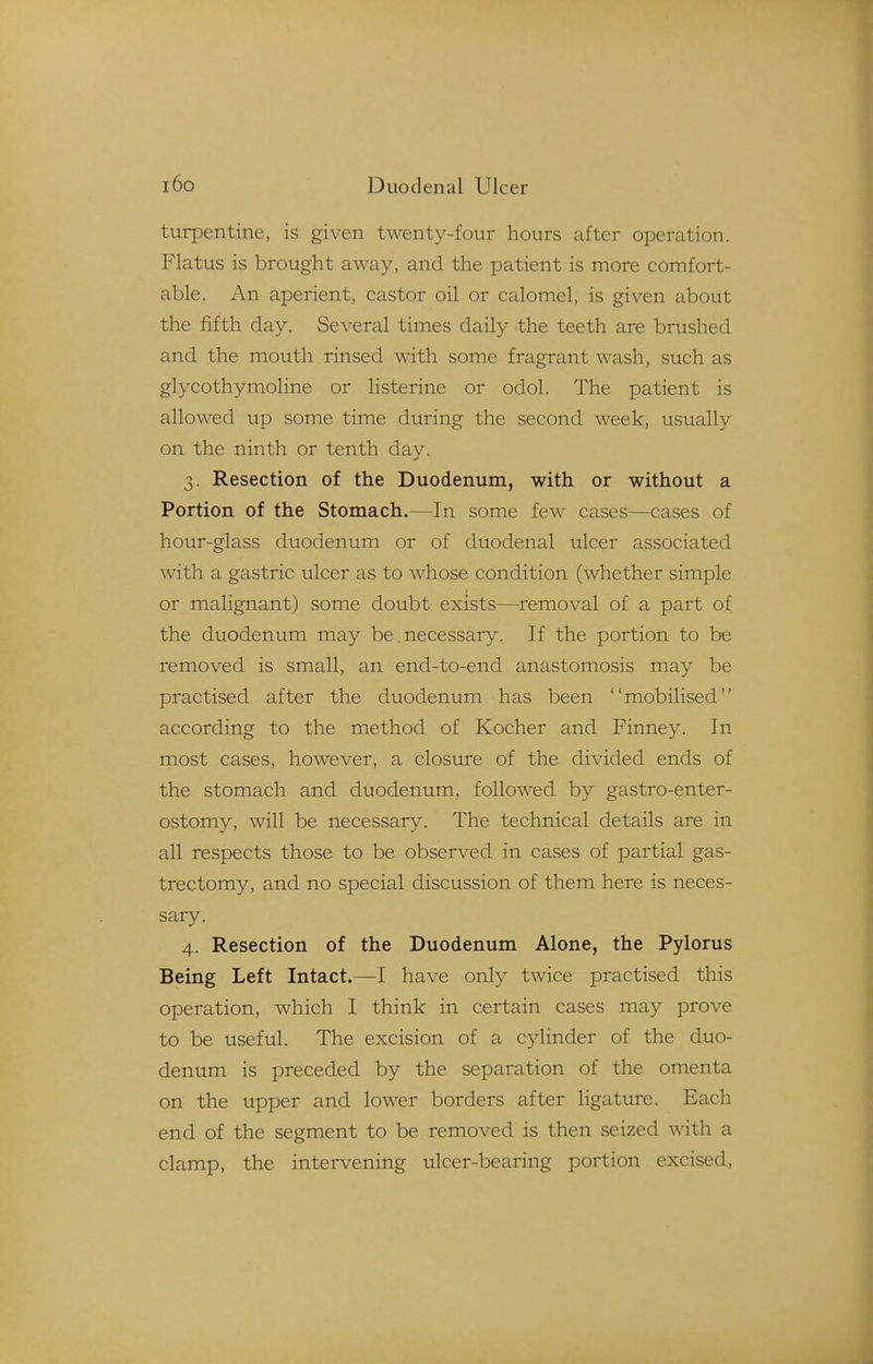 turpentine, is given twenty-four hours after operation. Flatus is brought away, and the patient is more comfort- able. An aperient, castor oil or calomel, is given about the fifth day. Several times daily the teeth are brushed and the mouth rinsed with some fragrant wash, such as glycothymoline or listerine or odol. The patient is allowed up some time during the second week, usually on the ninth or tenth day. 3. Resection of the Duodenum, with or without a Portion of the Stomach.—In some few cases—cases of hour-glass duodenum or of duodenal ulcer associated with a gastric ulcer as to whose condition (whether simple or malignant) some doubt exists—removal of a part of the duodenum may be necessary. If the portion to be removed is small, an end-to-end anastomosis may be practised after the duodenum has been mobilised according to the method of Kocher and Finney. In most cases, however, a closure of the divided ends of the stomach and duodenum, followed by gastro-enter- ostomy, will be necessary. The technical details are in all respects those to be observed in cases of partial gas- trectomy, and no special discussion of them here is neces- sary. 4. Resection of the Duodenum Alone, the Pylorus Being Left Intact.—I have only twice practised this operation, which I think in certain cases may prove to be useful. The excision of a cylinder of the duo- denum is preceded by the separation of the omenta on the upper and lower borders after ligature. Each end of the segment to be removed is then seized with a clamp, the intervening ulcer-bearing portion excised,