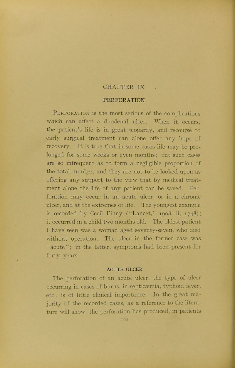 CHAPTER IX PERFORATION Perforation is the most serious of the compHcations which can affect a duodenal ulcer. When it occurs, the patient's life is in great jeopardy, and recourse to early surgical treatment can alone offer any hope of recovery. It is true that in some cases life may be pro- longed for some weeks or even months; but such cases are so infrequent as to form a negligible proportion of the total number, and they are not to be looked upon as offering any support to the view that by medical treat- ment alone the life of any patient can be saved. Per- foration may occur in an acute ulcer, or in a chronic ulcer, and at the extremes of life. The youngest example is recorded by Cecil Finny (Lancet, 1908, ii, 1748); it occurred in a child two months old. The oldest patient I have seen was a woman aged seventy-seven, who died without operation. The ulcer in the former case was acute; in the latter, symptoms had been present for forty years. ACUTE ULCER The perforation of an acute ulcer, the type of ulcer occurring in cases of burns, in septicasmia, typhoid fever, etc., is of little clinical importance. In the great ma- jority of the recorded cases, as a reference to the litera- ture will show, the perforation has produced, in patients