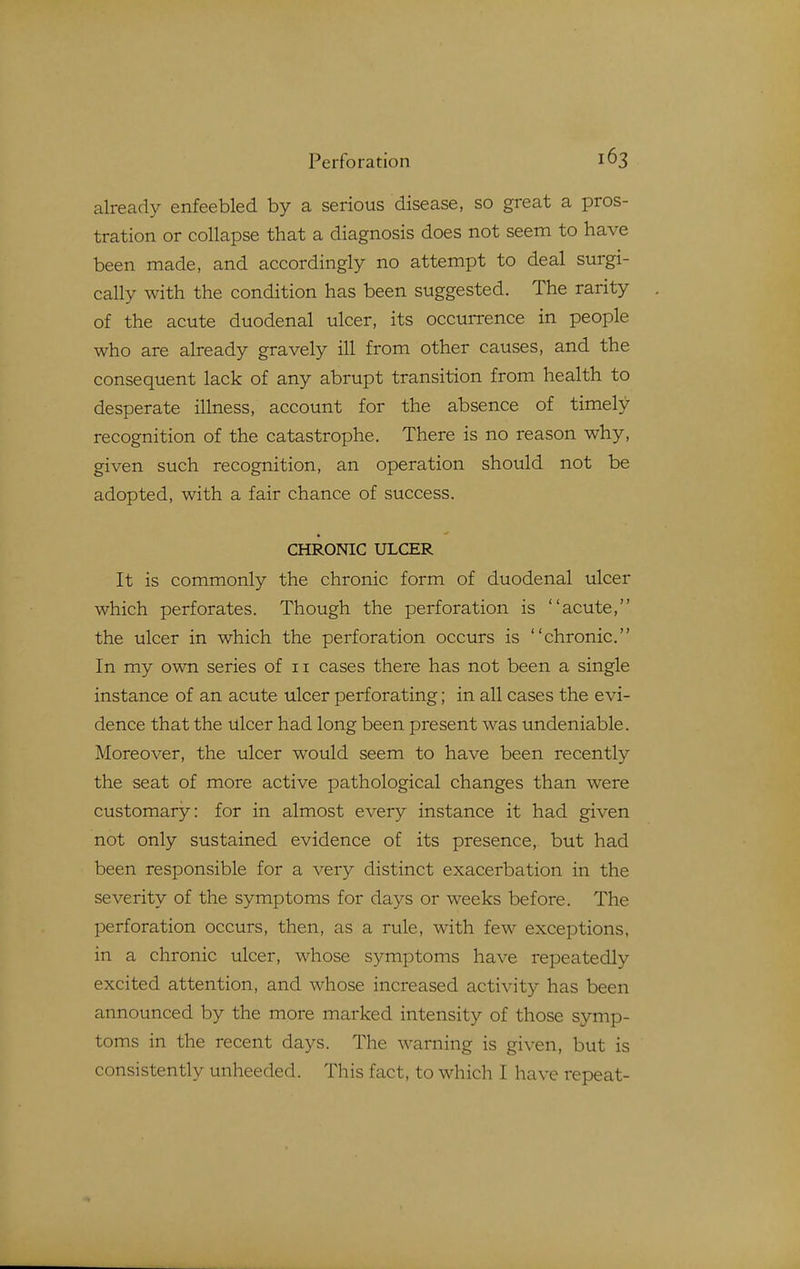 already enfeebled by a serious disease, so great a pros- tration or collapse that a diagnosis does not seem to have been made, and accordingly no attempt to deal surgi- cally with the condition has been suggested. The rarity of the acute duodenal ulcer, its occurrence in people who are already gravely ill from other causes, and the consequent lack of any abrupt transition from health to desperate illness, account for the absence of timely recognition of the catastrophe. There is no reason why, given such recognition, an operation should not be adopted, with a fair chance of success. CHRONIC ULCER It is commonly the chronic form of duodenal ulcer which perforates. Though the perforation is acute, the ulcer in which the perforation occurs is chronic. In my own series of ii cases there has not been a single instance of an acute ulcer perforating; in all cases the evi- dence that the ulcer had long been present was undeniable. Moreover, the ulcer would seem to have been recently the seat of more active pathological changes than were customary: for in almost every instance it had given not only sustained evidence of its presence, but had been responsible for a very distinct exacerbation in the severity of the symptoms for days or weeks before. The perforation occurs, then, as a rule, with few exceptions, in a chronic ulcer, whose symptoms have repeatedly excited attention, and whose increased activity has been announced by the more marked intensity of those symp- toms in the recent days. The warning is given, but is consistently unheeded. This fact, to which I have repeat-