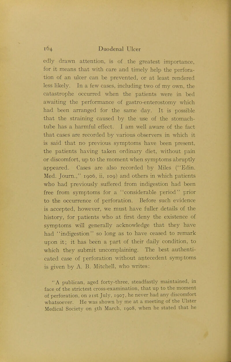 edly drawn attention, is of the greatest importance, for it means that with care and timely help the perfora- tion of an ulcer can be prevented, or at least rendered less likely. In a few cases, including two of my own, the catastrophe occurred when the patients were in bed awaiting the performance of gastro-enterostomy which had been arranged for the same day. It is possible that the straining caused by the use of the stomach- tube has a harmful effect. I am well aware of the fact that cases are recorded by various observers in which it is said that no previous symptoms have been present, the patients having taken ordinary diet, without pain or discomfort, up to the moment when symptoms abruptly appeared. Cases are also recorded by Miles (Edin. Med. Joum., 1906, ii, 109) and others in which patients who had previously suffered from indigestion had been free from symptoms for a considerable period prior to the occurrence of perforation. Before such evidence is accepted, however, we must have fuller details of the history, for patients who at first deny the existence of symptoms will generally acknowledge that they have had indigestion so long as to have ceased to remark upon it; it has been a part of their daily condition, to which they submit uncomplaining. The best authenti- cated case of perforation without antecedent symptoms is given by A. B. Mitchell, who writes: A publican, aged forty-three, steadfastly maintained, in face of the strictest cross-examination, that up to the moment of perforation, on 21st July, 1907, he never had any discomfort whatsoever. He was shown by me at a meeting of the Ulster Medical Society on 5th March, 1908, when he stated that he