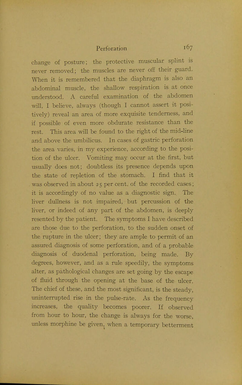 change of posture; the protective muscular splint is never removed; the muscles are never off their guard. When it is remembered that the diaphragm is also an abdominal muscle, the shallow respiration is at once understood. A careful examination of the abdomen will, I believe, always (though I cannot assert it posi- tively) reveal an area of more exquisite tenderness, and if possible of even more obdurate resistance than the rest. This area will be found to the right of the mid-line and above the umbilicus. In cases of gastric perforation the area varies, in my experience, according to the posi- tion of the ulcer. Vomiting may occur at the first, but usually does not; doubtless its presence depends upon the state of repletion of the stomach. I find that it was observed in about 25 per cent, of the recorded cases; it is accordingly of no value as a diagnostic sign. The liver dullness is not impaired, but percussion of the liver, or indeed of any part of the abdomen, is deeply resented by the patient. The symptoms I have described are those due to the perforation, to the sudden onset of the rupture in the ulcer; they are ample to permit of an assured diagnosis of some perforation, and of a probable diagnosis of duodenal perforation, being made. By degrees, however, and as a rule speedily, the symptoms alter, as pathological changes are set going by the escape of fluid through the opening at the base of the ulcer. The chief of these, and the most significant, is the steady, uninterrupted rise in the pulse-rate. As the frequency increases, the quality becomes poorer. If observed from hour to hour, the change is always for the worse, unless morphine be given, when a temporary betterment