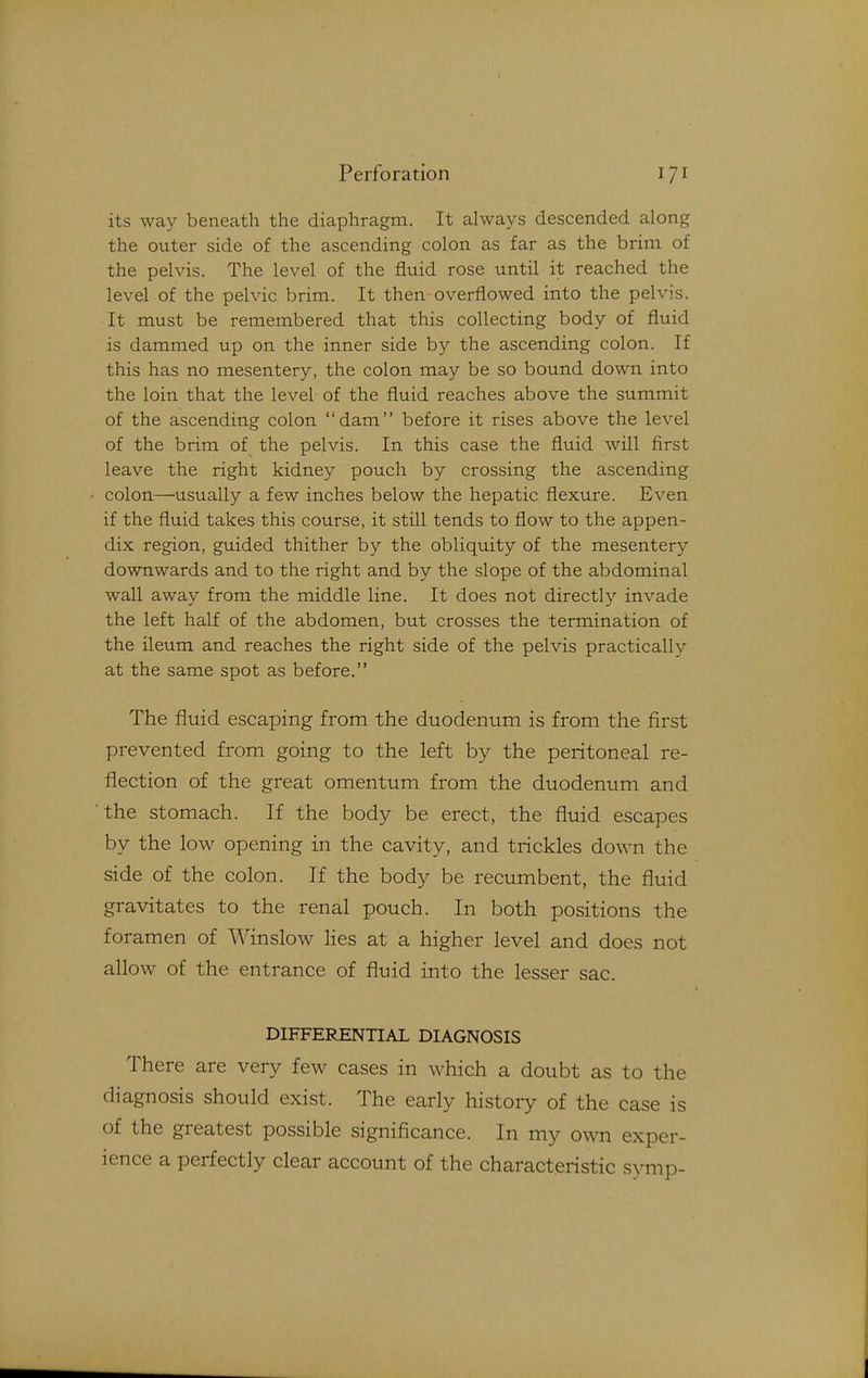 its way beneath the diaphragm. It always descended along the outer side of the ascending colon as far as the brim of the pelvis. The level of the fluid rose until it reached the level of the pelvic brim. It then overflowed into the pelvis. It must be remembered that this collecting body of fluid is dammed up on the inner side by the ascending colon. If this has no mesentery, the colon may be so bound down into the loin that the level of the fluid reaches above the summit of the ascending colon dam before it rises above the level of the brim of the pelvis. In this case the fluid will first leave the right kidney pouch by crossing the ascending colon—usually a few inches below the hepatic flexure. Even if the fluid takes this course, it still tends to flow to the appen- dix region, guided thither by the obliquity of the mesentery downwards and to the right and by the slope of the abdominal wall away from the middle line. It does not directly invade the left half of the abdomen, but crosses the termination of the ileum and reaches the right side of the pelvis practically at the same spot as before. The fluid escaping from the duodenum is from the first prevented from going to the left by the peritoneal re- flection of the great omentum from the duodenum and the stomach. If the body be erect, the fluid escapes by the low opening in the cavity, and trickles down the side of the colon. If the body be recumbent, the fluid gravitates to the renal pouch. In both positions the foramen of Winslow lies at a higher level and does not allow of the entrance of fluid into the lesser sac. DIFFERENTIAL DIAGNOSIS There are very few cases in which a doubt as to the diagnosis should exist. The early history of the case is of the greatest possible significance. In my own exper- ience a perfectly clear account of the characteristic symp-