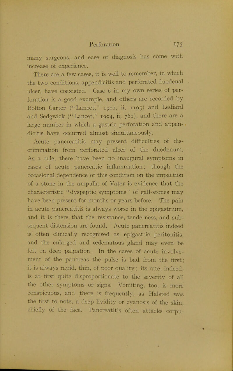 many surgeons, and ease of diagnosis has come with increase of experience. There are a few cases, it is well to remember, in which the two conditions, appendicitis and perforated duodenal ulcer, have coexisted. Case 6 in my own series of per- foration is a good example, and others are recorded by Bolton Carter (Lancet, 1901, ii, 1195) and Lediard and Sedgwick (Lancet, 1904, ii, 761), and there are a large number in which a gastric perforation and appen- dicitis have occurred almost simultaneously. Acute pancreatitis may present difficulties of dis- crimination from perforated ulcer of the duodenum. As a rule, there have been no inaugural symptoms in cases of acute pancreatic inflammation; though the occasional dependence of this condition on the impaction of a stone in the ampulla of Vater is evidence that the characteristic dyspeptic symptoms of gall-stones may have been present for months or years before. The pain in acute pancreatitis is always worse in the epigastrium, and it is there that the resistance, tenderness, and sub- sequent distension are found. Acute pancreatitis indeed is often clinically recognised as epigastric peritonitis, and the enlarged and oedematous gland may even be felt on deep palpation. In the cases of acute involve- ment of the pancreas the pulse is bad from the first; it is always rapid, thin, of poor quality; its rate, indeed, is at first quite disproportionate to the severity of all the other symptoms or signs. Vomiting, too, is more conspicuous, and there is frequently, as Halsted was the first to note, a deep lividity or cyanosis of the skin, chiefly of the face. Pancreatitis often attacks coipu-