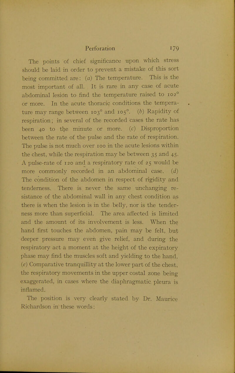 The poirits of chief significance upon which stress should be laid in order to prevent a mistake of this sort being committed are: (a) The temperature. This is the most important of all. It is rare in any case of acute abdominal lesion to find the temperature raised to 102° or more. In the acute thoracic conditions the tempera- ture may range between 103° and 105°. (6) Rapidity of respiration; in several of the recorded cases the rate has been 40 to the minute or more, (c) Disproportion between the rate of the pulse and the rate of respiration. The pulse is not much over 100 in the acute lesions within the chest, while the respiration may be between 35 and 45. A pulse-rate of 120 and a respiratory rate of 25 would be more commonly recorded in an abdominal case, (d) The condition of the abdomen in respect of rigidity and tenderness. There is never the same unchanging re- sistance of the abdominal wall in any chest condition as there is when the lesion is in the belly, nor is the tender- ness more than superficial. The area affected is limited and the amount of its involvement is less. When the hand first touches the abdomen, pain may be felt, but deeper pressure may even give relief, and during the respiratory act a moment at the height of the expiratory phase may find the muscles soft and yielding to the hand. (e) Comparative tranquillity at the lower part of the chest, the respiratory movements in the upper costal zone being exaggerated, in cases where the diaphragmatic pleura is inflamed. The position is very clearly stated by Dr. Maurice Richardson in these words: