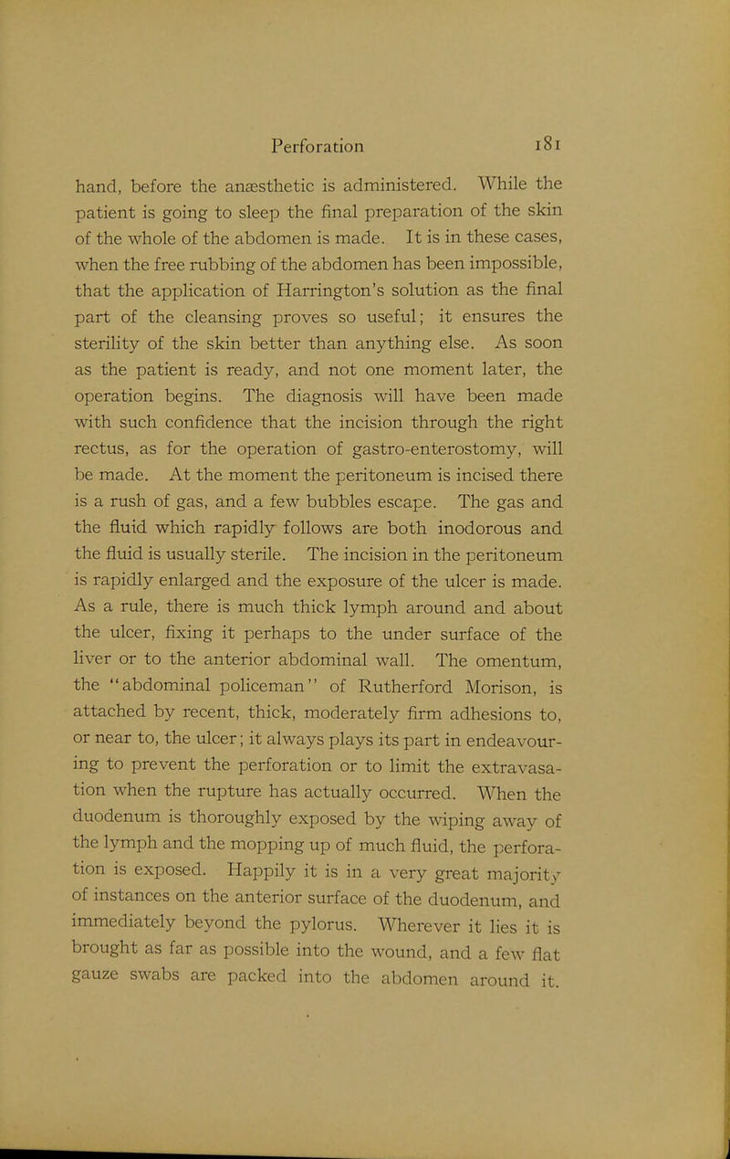 hand, before the anaesthetic is administered. While the patient is going to sleep the final preparation of the skin of the whole of the abdomen is made. It is in these cases, when the free rubbing of the abdomen has been impossible, that the application of Harrington's solution as the final part of the cleansing proves so useful; it ensures the sterility of the skin better than anything else. As soon as the patient is ready, and not one moment later, the operation begins. The diagnosis will have been made with such confidence that the incision through the right rectus, as for the operation of gastro-enterostomy, will be made. At the moment the peritoneum is incised there is a rush of gas, and a few bubbles escape. The gas and the fluid which rapidly follows are both inodorous and the fluid is usually sterile. The incision in the peritoneum is rapidly enlarged and the exposure of the ulcer is made. As a rule, there is much thick lymph around and about the ulcer, fixing it perhaps to the under surface of the liver or to the anterior abdominal wall. The omentum, the abdominal policeman of Rutherford Morison, is attached by recent, thick, moderately firm adhesions to, or near to, the ulcer; it always plays its part in endeavour- ing to prevent the perforation or to limit the extravasa- tion when the rupture has actually occurred. When the duodenum is thoroughly exposed by the wiping away of the lymph and the mopping up of much fluid, the perfora- tion is exposed. Happily it is in a very great majority of instances on the anterior surface of the duodenum, and immediately beyond the pylorus. Wherever it lies it is brought as far as possible into the wound, and a few flat gauze swabs are packed into the abdomen around it.