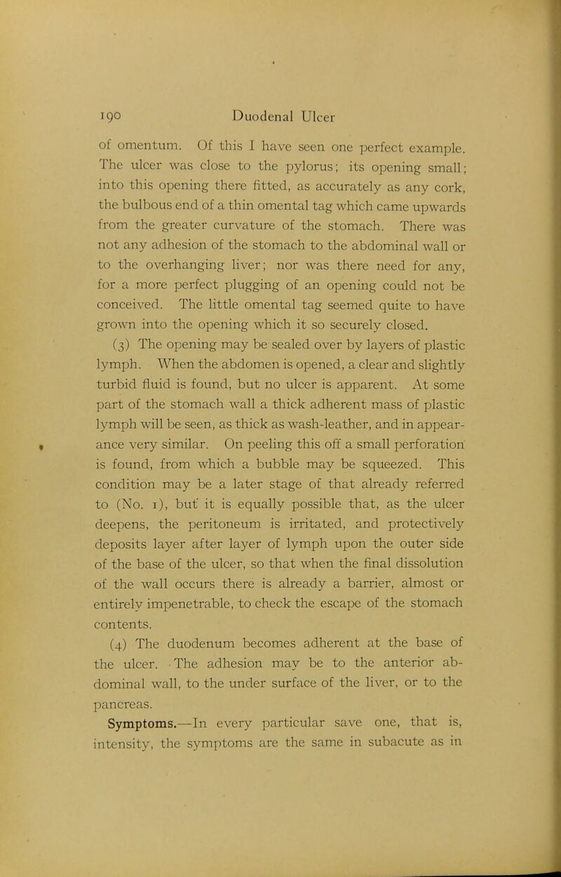 of omentum. Of this I have seen one perfect example. The ulcer was close to the pylorus; its opening small; into this opening there fitted, as accurately as any cork, the bulbous end of a thin omental tag which came upwards from the greater curvature of the stomach. There was not any adhesion of the stomach to the abdominal wall or to the overhanging liver; nor was there need for any, for a more perfect plugging of an opening could not be conceived. The little omental tag seemed quite to have grown into the opening which it so securely closed. (3) The opening may be sealed over by layers of plastic lymph. When the abdomen is opened, a clear and slightly turbid fluid is found, but no ulcer is apparent. At some part of the stomach wall a thick adherent mass of plastic lymph will be seen, as thick as wash-leather, and in appear- ance very similar. On peeling this off a small perforation is found, from which a bubble may be squeezed. This condition may be a later stage of that already referred to (No. i), but it is equally possible that, as the ulcer deepens, the peritoneum is irritated, and protectively deposits layer after layer of lymph upon the outer side of the base of the ulcer, so that when the final dissolution of the wall occurs there is already a barrier, almost or entirely impenetrable, to check the escape of the stomach contents. (4) The duodenum becomes adherent at the base of the ulcer. The adhesion may be to the anterior ab- dominal wall, to the under surface of the liver, or to the pancreas. Symptoms.—In every particular save one, that is, intensity, the symptoms are the same in subacute as in