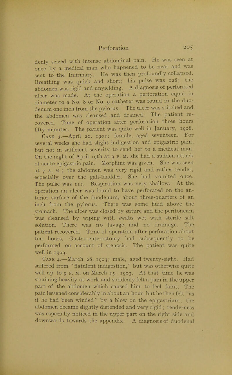 denly seized with intense abdominal pain. He was seen at once by a medical man who happened to be near and was sent to the Infirmary. He was then profoundly collapsed. Breathing was quick and short; his pulse was 128; the abdomen was rigid and unyielding. A diagnosis of perforated ulcer was made. At the operation a perforation equal in diameter to a No. 8 or No. 9 catheter was found in the duo- denum one inch from the pylorus. The ulcer was stitched and the abdomen was cleansed and drained. The patient re- covered. Time of operation after perforation three hours fifty minutes. The patient was quite well in January, 1908. Case 3.—April 20, 1902; female, aged seventeen. For several weeks she had slight indigestion and epigastric pain, but not in sufficient severity to send her to a medical man. On the night of April 19th at 9 p. m. she had a sudden attack of acute epigastric pain. Morphine was given. She was seen at 7 A. M.; the abdomen was very rigid and rather tender, especially over the gall-bladder. She had vomited once. The pulse was 112. Respiration was very shallow. At the operation an ulcer was foimd to have perforated on the an- terior surface of the duodenum, about three-quarters of an inch from the pylorus. There was some fluid above the stomach. The ulcer was closed by suture and the peritoneum was cleansed by wiping with swabs wet with sterile salt solution. There was no lavage and no drainage. The patient recovered. Time of operation after perforation about ten hours. Gastro-enterostomy had subsequently to be performed on account of stenosis. The patient was quite well in 1909. Case 4.—March 26, 1903; male, aged twenty-eight. Had suffered from flatulent indigestion, but was otherwise quite well up to 9 p. M. on March 25, 1903. At that time he was straining heavily at work and suddenly felt a pain in the upper part of the abdomen which caused him to feel faint. The pain lessened considerably in about an hour, but he then felt as if he had been winded by a blow on the epigastrium; the abdomen became slightly distended and very rigid; tenderness was especially noticed in the upper part on the right side and downwards towards the appendix. A diagnosis of duodenal