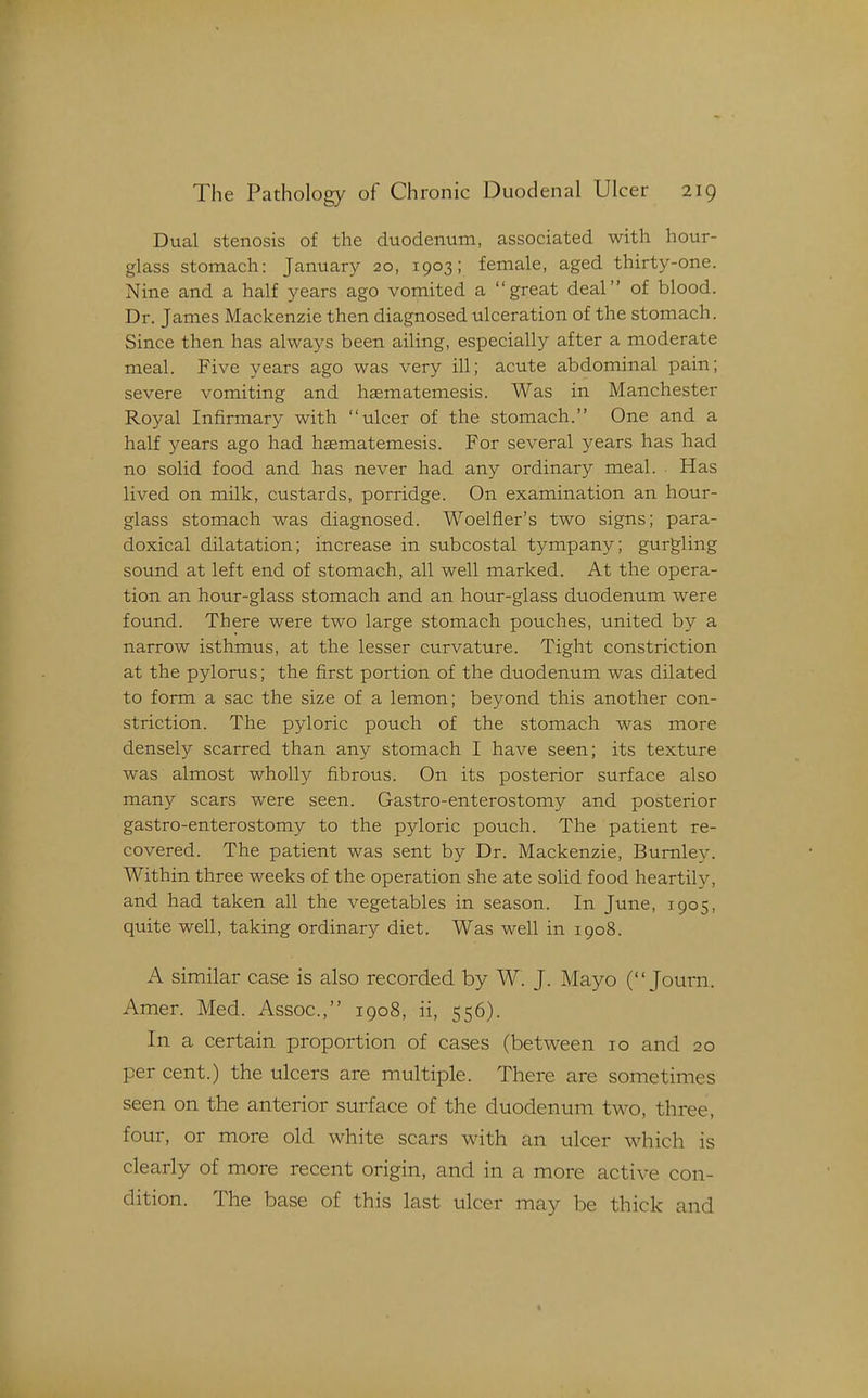 Dual stenosis of the duodenum, associated with hour- glass stomach: January 20, 1903; female, aged thirty-one. Nine and a half years ago vomited a great deal of blood. Dr. James Mackenzie then diagnosed ulceration of the stomach. Since then has always been ailing, especially after a moderate meal. Five years ago was very ill; acute abdominal pain; severe vomiting and liaematemesis. Was in Manchester Royal Infirmary with ulcer of the stomach. One and a half years ago had haematemesis. For several years has had no solid food and has never had any ordinary meal. Has lived on milk, custards, porridge. On examination an hour- glass stomach was diagnosed. Woelfier's two signs; para- doxical dilatation; increase in subcostal tympany; gurgling sound at left end of stomach, all well marked. At the opera- tion an hour-glass stomach and an hour-glass duodenum were found. There were two large stomach pouches, united by a narrow isthmus, at the lesser curvature. Tight constriction at the pylorus; the first portion of the duodenum was dilated to form a sac the size of a lemon; beyond this another con- striction. The pyloric pouch of the stomach was more densely scarred than any stomach I have seen; its texture was almost wholly fibrous. On its posterior surface also many scars were seen. Gastro-enterostomy and posterior gastro-enterostomy to the pyloric pouch. The patient re- covered. The patient was sent by Dr. Mackenzie, Burnley. Within three weeks of the operation she ate solid food heartily, and had taken all the vegetables in season. In June, 1905, quite well, taking ordinary diet. Was well in 1908. A similar case is also recorded by W. J. Mayo ( Journ. Amer. Med. Assoc., 1908, ii, 556). In a certain proportion of cases (between 10 and 20 per cent.) the ulcers are multiple. There are sometimes seen on the anterior surface of the duodenum two, three, four, or more old white scars with an ulcer which is clearly of more recent origin, and in a more active con- dition. The base of this last ulcer may be thick and