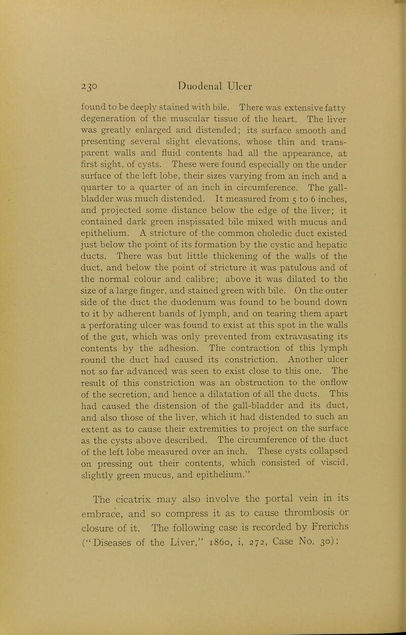 found to be deeply stained with bile. There was extensive fatty degeneration of the muscular tissue of the heart. The liver was greatly enlarged and distended; its surface smooth and presenting several slight elevations, whose thin and trans- parent walls and fluid contents had all the appearance, at first sight, of cysts. These were found especially on the under surface of the left lobe, their sizes varying from an inch and a quarter to a quarter of an inch in circumference. The gall- bladder was much distended. It measured from 5 to 6 inches, and projected some distance below the edge of the liver; it contained dark green inspissated bile mixed with mucus and epithelium. A stricture of the common choledic duct existed just below the point of its formation by the cystic and hepatic ducts. There was but little thickening of the walls of the duct, and below the point of stricture it was patulous and of the normal colour and calibre; above it was dilated to the size of a large finger, and stained green with bile. On the outer side of the duct the duodenum was found to be bound down to it by adherent bands of lymph, and on tearing them apart a perforating ulcer was found to exist at this spot in the walls of the gut, which was only prevented from extravasating its contents by the adhesion. The contraction of this lymph round the duct had caused its constriction. Another ulcer not so far advanced was seen to exist close to this one. The result of this constriction was an obstruction to the onflow of the secretion, and hence a dilatation of all the ducts. This had caused the distension of the gall-bladder and its duct, and also those of the liver, which it had distended to such an extent as to cause their extremities to project on the surface as the cysts above described. The circumference of the duct of the left lobe measured over an inch. These cysts collapsed on pressing out their contents, which consisted of viscid, slightly green mucus, and epithelium. The cicatrix may also involve the portal vein in its embrace, and so compress it as to cause thrombosis or closure of it. The following case is recorded by Frerichs (Diseases of the Liver, i860, i, 272, Case No. 30):