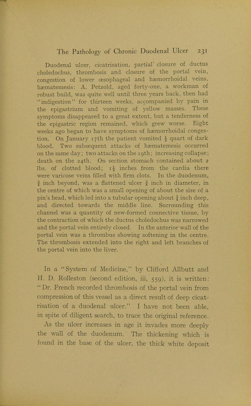 Duodenal ulcer, cicatrisation, partial closure of ductus choledochus, thrombosis and closure of the portal vein, congestion of lower oesophageal and haemorrhoidal veins, haematemesis: A. Petzold, aged forty-one, a workman of robust build, was quite well until three years back, then had indigestion for thirteen weeks, accompanied by pain in the epigastrium and vomiting of yellow masses. These symptoms disappeared to a great extent, but a tenderness of the epigastric region remained, which grew worse. Eight weeks ago began to have symptoms of haemorrhoidal conges- tion. On January 17th the patient vomited ^ quart of dark blood. Two subsequent attacks of haematemesis occurred on the same day; two attacks on the 19th; increasing collapse; death on the 24th. On section stomach contained about 2 lbs. of clotted blood; inches from the cardia there were varicose veins filled with firm clots. In the duodenum, f inch beyond, was a flattened ulcer | inch in diameter, in the centre of which was a small opening of about the size of a pin's head, which led into a tubular opening about | inch deep, and directed towards the middle line. Surrounding this channel was a quantity of new-formed connective tissue, by the contraction of which the ductus choledochus was narrowed and the portal vein entirely closed. In the anterior wall of the portal vein was a thrombus showing softening in the centre. The thrombosis extended into the right and left branches of the portal vein into the liver. In a System of Medicine, by Clififord Allbutt and H. D. Rolleston (second edition, iii, 559), it is written:  Dr. French recorded thrombosis of the portal vein from compression of this vessel as a direct result of deep cicat- risation of a duodenal ulcer. I have not been able, in spite of diligent search, to trace the original reference. As the ulcer increases in age it invades more deeply the wall of the duodenum. The thickening which is found in the base of the ulcer, the thick white deposit