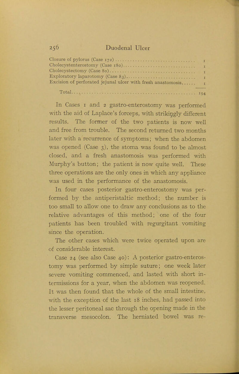 Closure of pylorus (Case 172) Cholecystenterostomy (Case 180) Cholecystectomy (Case 80) Exploratory laparotomy (Case 83) Excision of perforated jejunal ulcer with fresh anastomosis In Cases i and 2 gastro-enterostomy was performed with the aid of Laplace's forceps, with strikingly different resiolts. The former of the two patients is now well and free from trouble. The second returned two months later with a recurrence of symptoms; when the abdomen was opened (Case 3), the stoma was found to be almost closed, and a fresh anastomosis was performed with Murphy's button; the patient is now quite well. These three operations are the only ones in which any appliance was used in the performance of the anastomosis. In four cases posterior gastro-enterostomy was per- formed by the antiperistaltic method; the number is too small to allow one to draw any conclusions as to the relative advantages of this method; one of the four patients has been troubled with regurgitant vomiting since the operation. The other cases which were twice operated upon are of considerable interest. Case 24 (see also Case 40): A posterior gastro-enteros- tomy was performed by simple suture; one week later severe vomiting commenced, and lasted with short in- termissions for a year, when the abdomen was reopened. It was then found that the whole of the small intestine, with the exception of the last 18 inches, had passed into the lesser peritoneal sac through the opening made in the transverse mesocolon. The herniated bowel was re-