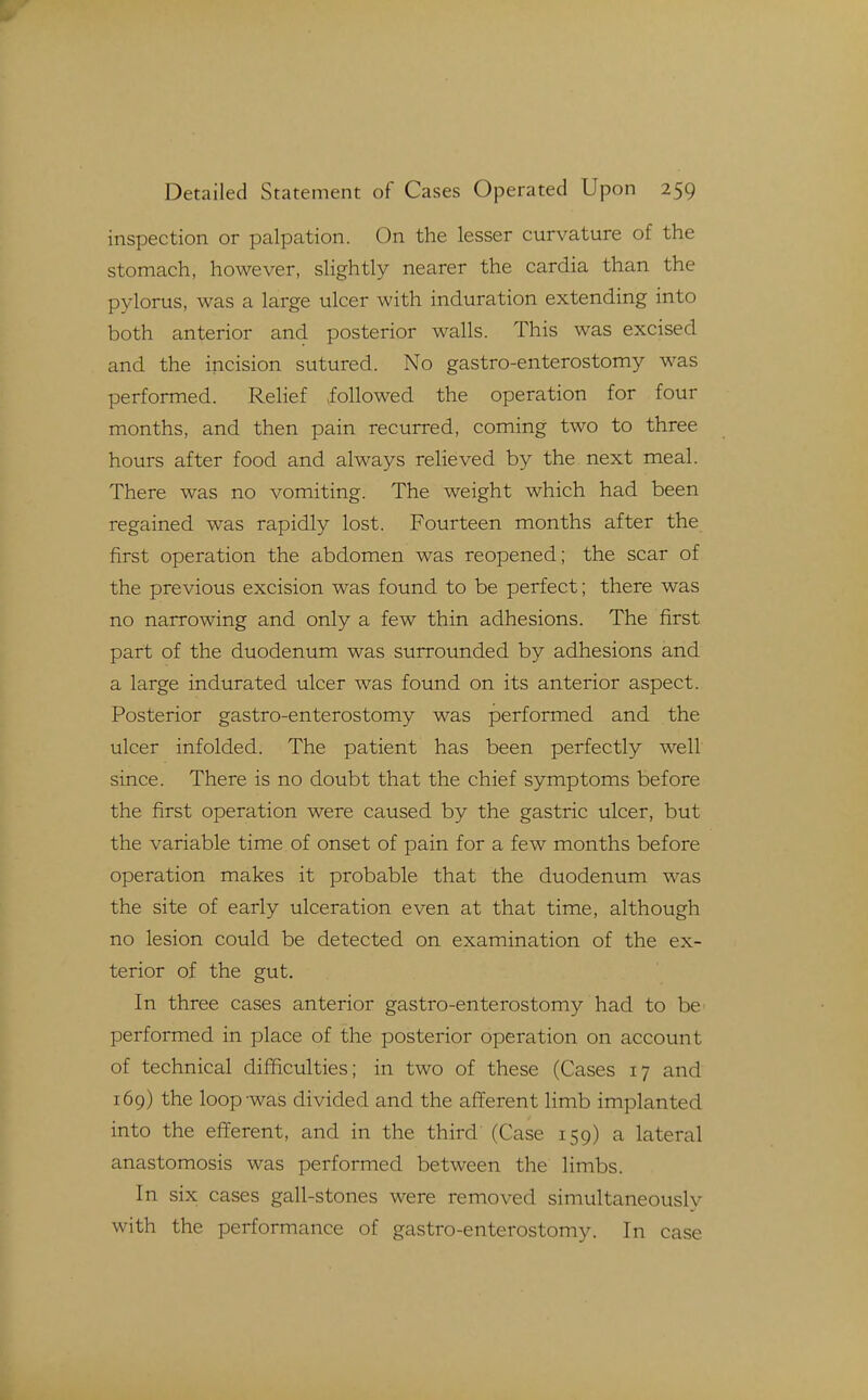 inspection or palpation. On the lesser curvature of the stomach, however, slightly nearer the cardia than the pylorus, was a large ulcer with induration extending into both anterior and posterior walls. This was excised and the incision sutured. No gastro-enterostomy was performed. Relief followed the operation for four months, and then pain recurred, coming two to three hours after food and always relieved by the next meal. There was no vomiting. The weight which had been regained was rapidly lost. Fourteen months after the first operation the abdomen was reopened; the scar of the previous excision was found to be perfect; there was no narrowing and only a few thin adhesions. The first part of the duodenum was surrounded by adhesions and a large indurated ulcer was found on its anterior aspect. Posterior gastro-enterostomy was performed and the ulcer infolded. The patient has been perfectly well since. There is no doubt that the chief symptoms before the first operation were caused by the gastric ulcer, but the variable time of onset of pain for a few months before operation makes it probable that the duodenum was the site of early ulceration even at that time, although no lesion could be detected on examination of the ex- terior of the gut. In three cases anterior gastro-enterostomy had to be performed in place of the posterior operation on account of technical difficulties; in two of these (Cases 17 and 169) the loop was divided and the afferent limb implanted into the efferent, and in the third (Case 159) a lateral anastomosis was performed between the limbs. In six cases gall-stones were removed simultaneously with the performance of gastro-enterostomy. In case