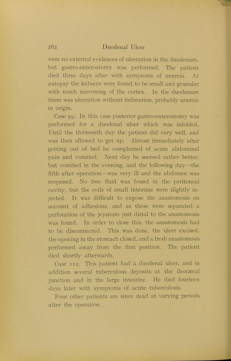 were no external evidences of ulceration in the duodenum, but gastro-enterostomy was performed. The patient died three days after with symptoms of urasmia. At autopsy the kidneys were found to be small and granular with much narrowing of the cortex. In the duodenum there was ulceration without induration, probably ursemic in origin. Case 99: In this case posterior gastro-enterostomy was performed for a duodenal ulcer which was infolded. Until the thirteenth day the patient did very well, and was then allowed to get up. Almost immediately after getting out of bed he complained of acute abdominal pain and vomited. Next day he seemed rather better, but vomited in the evening, and the following day—the fifth after operation—was very ill and the abdomen was reopened. No free fluid was found in the peritoneal cavity, but the coils of small intestine were slightly in- jected. It was difficult to expose the anastomosis on account of adhesions, and as these were separated a perforation of the jejunum just distal to the anastomosis was found. In order to close this, the anastomosis had to be disconnected. This was done, the ulcer excised, the opening in the stomach closed, and a fresh anastomosis performed away from the first position. The patient died shortly afterwards. Case 112: This patient had a duodenal ulcer, and in addition several tuberculous deposits at the ileocascal junction and in the large intestine. He died fourteen days later with symptoms of acute tuberculosis. Four other patients are since dead at varying periods after the operation.