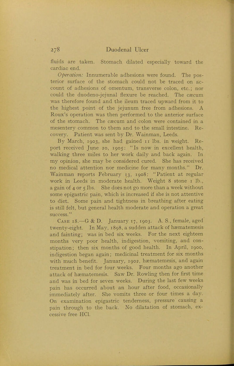 fluids are taken. Stomach dilated especially toward the cardiac end. Operation: Innumerable adhesions were found. The pos- terior surface of the stomach could not be traced on ac- count of adhesions of omentum, transverse colon, etc.; nor could the duodeno-jejunal flexure be reached. The cascum was therefore found and the ileum traced upward from it to the highest point of the jejunum free from adhesions. A Roux's operation was then performed to the anterior surface of the stomach. The caecum and colon were contained in a mesentery common to them and to the small intestine. Re- covery. Patient was sent by Dr. Wainman, Leeds. By March, 1903, she had gained 11 lbs. in weight. Re- port received June 20, 1905: Is now in excellent health, walking three miles to her work daily and back again. In my opinion, she may be considered cured. She has received no medical attention nor medicine for many months. Dr. Wainman reports February 13, 1908: Patient at regular work in Leeds in moderate health. Weight 8 stone i lb., a gain of 4 or 5 lbs. She does not go more than a week without some epigastric pain, which is increased if she is not attentive to diet. Some pain and tightness in breathing after eating is still felt, but general health moderate and operation a great success. Case 18.—G & D. January 17, 1903. A. S., female, aged twenty-eight. In May, 1898, a sudden attack of haematemesis and fainting; was in bed six weeks. For the next eighteen months very poor health, indigestion, vomiting, and con- stipation; then six months of good health. In April, 1900, indigestion began again; medicinal treatment for six months with much benefit. January, 1902, haematemesis, and again treatment in bed for four weeks. Four months ago another attack of haematemesis. Saw Dr. Rowling then for first time and was in bed for seven weeks. During the last few weeks pain has occurred about an hour after food, occasionally immediately after. She vomits three or four times a day. On examination epigastric tenderness, pressure causing a pain through to the back. No dilatation of stomach, ex- cessive free HCl.