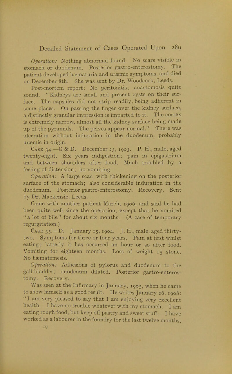Operation: Nothing abnormal found. No scars visible in stomach or duodenum. Posterior gastro-enterostomy. The patient developed haematuria and uraemic symptoms, and died on December 8th. She was sent by Dr. Woodcock, Leeds. Post-mortem report: No peritonitis; anastomosis quite sound. Kidneys are small and present cysts on their sur- face. The capsules did not strip readily, being adherent in some places. On passing the finger over the kidney surface, a distinctly granular impression is imparted to it. The cortex is extremely narrow, almost all the kidney surface being made up of the pyramids. The pelves appear normal. There was ulceration without induration in the duodenum, probably uraemic in origin. Case 34.—G & D. December 23, 1903. P. H., male, aged twenty-eight. Six years indigestion; pain in epigastrium and between shoulders after food. Much troubled by a feeling of distension; no vomiting. Operation: A large scar, with thickening on the posterior surface of the stomach; also considerable induration in the duodenum. Posterior gastro-enterostomy. Recovery. Sent by Dr. Mackenzie, Leeds. Came with another patient March, 1906, and said he had been quite well since the operation, except that he vomited a lot of bile for about six months. (A case of temporary regurgitation.) Case 35.—D. January 15, 1904. J. H., male, aged thirty- two. Symptoms for three or four years. Pain at first whilst eating; latterly it has occurred an hour or so after food. Vomiting for eighteen months. Loss of weight stone. No hasmatemesis. Operation: Adhesions of pylorus and duodenum to the gall-bladder; duodenum dilated. Posterior gastro-enteros- tomy. Recovery. Was seen at the Infirmary in January, 1905, when he came to show himself as a good result. He writes January 26, 1908: I am very pleased to say that I am enjoying very excellent health. I have no trouble whatever with my stomach. I am eating rough food, but keep off pastry and sweet stuff. I have worked as a labourer in the foundry for the last twelve months, 19