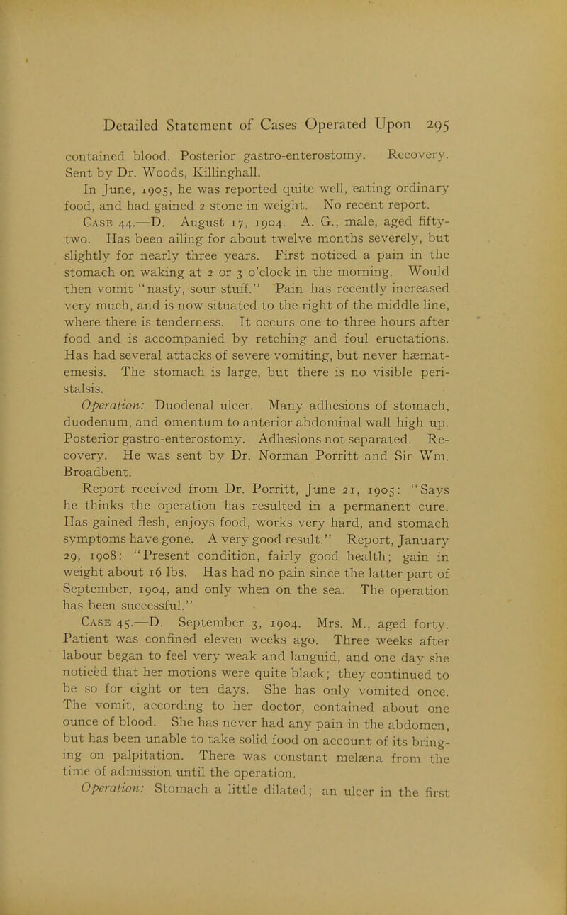 contained blood. Posterior gastro-enterostomy. Recovery. Sent by Dr. Woods, Killinghall. In June, 1905, he was reported quite well, eating ordinary food, and had. gained 2 stone in weight. No recent report. Case 44.—D. August 17, 1904. A. G., male, aged fifty- two. Has been ailing for about twelve months severely, but slightly for nearly three years. First noticed a pain in the stomach on waking at 2 or 3 o'clock in the morning. Would then vomit nasty, sour stuff. Pain has recently increased very much, and is now situated to the right of the middle line, where there is tenderness. It occurs one to three hours after food and is accompanied by retching and foul eructations. Has had several attacks of severe vomiting, but never haemat- emesis. The stomach is large, but there is no visible peri- stalsis. Operation: Duodenal ulcer. Many adhesions of stomach, duodenum, and omentum to anterior abdominal wall high up. Posterior gastro-enterostomy. Adhesions not separated. Re- covery. He was sent by Dr. Norman Porritt and Sir Wm. Broadbent. Report received from Dr. Porritt, June 21, 1905: Says he thinks the operation has resulted in a permanent cure. Has gained flesh, enjoys food, works very hard, and stomach symptoms have gone. A very good result.'' Report, January 29, 1908: Present condition, fairly good health; gain in weight about 16 lbs. Has had no pain since the latter part of September, 1904, and only when on the sea. The operation has been successful. Case 45.—D. September 3, 1904. Mrs. M., aged forty. Patient was confined eleven weeks ago. Three weeks after labour began to feel very weak and languid, and one day she noticed that her motions were quite black; they continued to be so for eight or ten days. She has only vomited once. The vomit, according to her doctor, contained about one ounce of blood. She has never had any pain in the abdomen, but has been unable to take solid food on account of its bring- ing on palpitation. There was constant melaena from the time of admission until the operation. Operation: Stomach a little dilated; an ulcer in the first