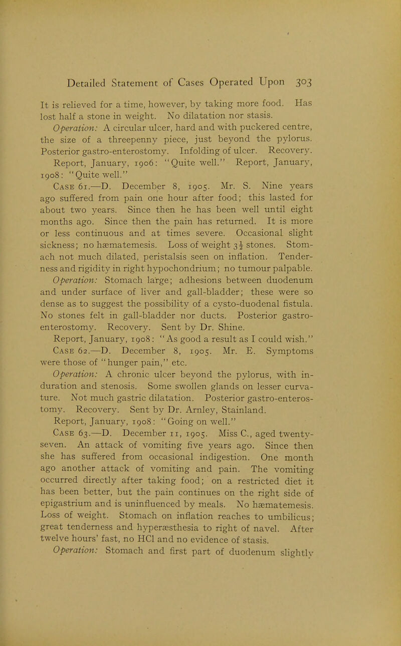 Detailed Statement of Cases Operated Upon 303 It is relieved for a time, however, by taking more food. Has lost half a stone in weight. No dilatation nor stasis. Operation: A circular ulcer, hard and with puckered centre, the size of a threepenny piece, just beyond the pylorus. Posterior gastro-enterostomy. Infolding of ulcer. Recovery. Report, January, 1906: Quite well. Report, January, 1908: Quite well. Case 61.—D. December 8, 1905. Mr. S. Nine years ago suffered from pain one hour after food; this lasted for about two years. Since then he has been well until eight months ago. Since then the pain has returned. It is more or less continuous and at times severe. Occasional slight sickness; no hasmatemesis. Loss of weight 3 J stones. Stom- ach not much dilated, peristalsis seen on inflation. Tender- ness and rigidity in right hypochondrium; no tumour palpable. Operation: Stomach large; adhesions between duodenum and under surface of liver and gall-bladder; these were so dense as to suggest the possibility of a cysto-duodenal fistula. No stones felt in gall-bladder nor ducts. Posterior gastro- enterostomy. Recovery. Sent by Dr. Shine. Report, January, 1908: As good a result as I could wish. Case 62.—D. December 8, 1905. Mr. E. Symptoms were those of hunger pain, etc. Operation: A chronic ulcer beyond the pylorus, with in- duration and stenosis. Some swollen glands on lesser curva- ture. Not much gastric dilatation. Posterior gastro-enteros- tomy. Recovery. Sent by Dr. Arnley, Stainland. Report, January, 1908:  Going on well. Case 63.—D. December 11, 1905. Miss C, aged twenty- seven. An attack of vomiting five years ago. Since then she has suffered from occasional indigestion. One month ago another attack of vomiting and pain. The vomiting occurred directly after taking food; on a restricted diet it has been better, but the pain continues on the right side of epigastrium and is uninfluenced by meals. No haematemesis. Loss of weight. Stomach on infiation reaches to umbilicus; great tenderness and hyperassthesia to right of navel. After twelve hours' fast, no HCl and no evidence of stasis. Operation: Stomach and first part of duodenum slightly