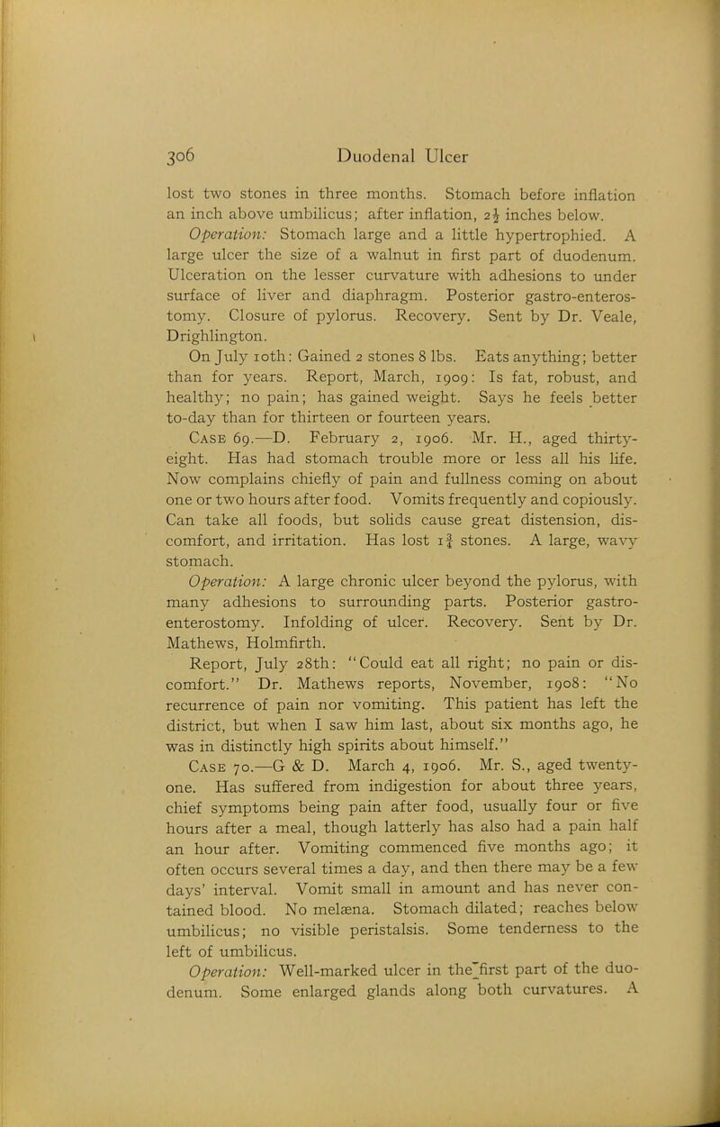 lost two stones in three months. Stomach before inflation an inch above umbiHcus; after inflation, 2^ inches below. Operation: Stomach large and a little hypertrophied. A large ulcer the size of a walnut in first part of duodenum. Ulceration on the lesser curvature with adhesions to under surface of liver and diaphragm. Posterior gastro-enteros- tomy. Closure of pylorus. Recovery. Sent by Dr. Veale, Drighlington. On July loth: Gained 2 stones 8 lbs. Eats anything; better than for years. Report, March, 1909: Is fat, robust, and healthy; no pain; has gained weight. Says he feels better to-day than for thirteen or fourteen years. Case 69.—D. February 2, 1906. Mr. H., aged thirty- eight. Has had stomach trouble more or less all his life. Now complains chiefly of pain and fullness coming on about one or two hours after food. Vomits frequently and copiously. Can take all foods, but solids cause great distension, dis- comfort, and irritation. Has lost if stones. A large, wa\'y stomach. Operation: A large chronic ulcer beyond the pylorus, with many adhesions to surrounding parts. Posterior gastro- enterostomy. Infolding of ulcer. Recovery. Sent by Dr. Mathews, Holmfirth. Report, July 28th: Could eat all right; no pain or dis- comfort. Dr. Mathews reports, November, 1908: No recurrence of pain nor vomiting. This patient has left the district, but when I saw him last, about six months ago, he was in distinctly high spirits about himself. Case 70.—G & D. March 4, 1906. Mr. S., aged twenty- one. Has suffered from indigestion for about three years, chief symptoms being pain after food, usually four or five hours after a meal, though latterly has also had a pain half an hour after. Vomiting commenced five months ago; it often occurs several times a day, and then there may be a few days' interval. Vomit small in amount and has never con- tained blood. No melaena. Stomach dilated; reaches below umbihcus; no visible peristalsis. Some tenderness to the left of umbilicus. Operation: Well-marked ulcer in the'first part of the duo- denum. Some enlarged glands along both curvatures. A
