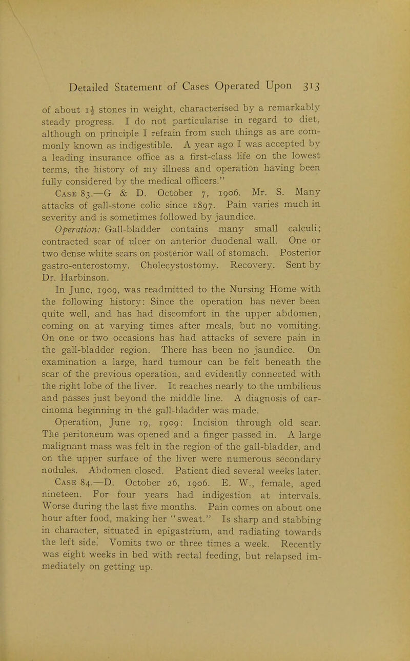 of about stones in weight, characterised by a remarkably steady progress. I do not particularise in regard to diet, although on principle I refrain from such things as are com- monly known as indigestible. A year ago I was accepted by a leading insurance office as a first-class hfe on the lowest terms, the history of my illness and operation having been fully considered by the medical officers. Case 83.—G & D. October 7, 1906. Mr. S. Many attacks of gall-stone cohc since 1897. Pain varies much in severity and is sometimes followed by jaundice. Operation: Gall-bladder contains many small calculi; contracted scar of ulcer on anterior duodenal wall. One or two dense white scars on posterior wall of stomach. Posterior gastro-enterostomy. Cholecystostomy. Recover3^ Sent by Dr. Harbinson. In June, 1909, was readmitted to the Nursing Home with the following history: Since the operation has never been quite well, and has had discomfort in the upper abdomen, coming on at varying times after meals, but no vomiting. On one or two occasions has had attacks of severe pain in the gall-bladder region. There has been no jaundice. On examination a large, hard tumour can be felt beneath the scar of the previous operation, and evidently connected with the right lobe of the liver. It reaches nearly to the umbilicus and passes just beyond the middle line. A diagnosis of car- cinoma beginning in the gall-bladder was made. Operation, June 19, 1909: Incision through old scar. The peritoneum was opened and a finger passed in. A large malignant mass was felt in the region of the gall-bladder, and on the upper surface of the liver were numerous secondary nodules. Abdomen closed. Patient died several weeks later. Case 84.—D. October 26, 1906. E. W., female, aged nineteen. For four years had indigestion at intervals. Worse during the last five months. Pain comes on about one hour after food, making her sweat. Is sharp and stabbing in character, situated in epigastrium, and radiating towards the left side. Vomits two or three times a week. Recently was eight weeks in bed with rectal feeding, but relapsed im- mediately on getting up.