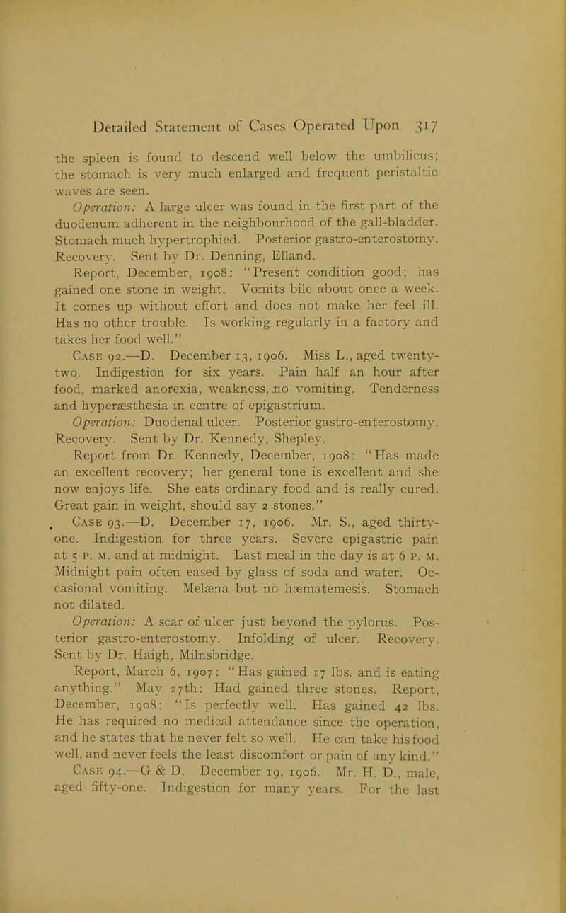 the spleen is found to descend well below the umbilicus; the stomach is very much enlarged and frequent peristaltic waves are seen. Operation: A large ulcer was found in the first part of the duodenum adherent in the neighbourhood of the gall-bladder. Stomach much hypertrophied. Posterior gastro-enterostomy. Recovery. Sent by Dr. Denning, Elland. Report, December, 1908: Present condition good; has gained one stone in weight. Vomits bile about once a week. It comes up without effort and does not make her feel ill. Has no other trouble. Is working regularly in a factory and takes her food well. Case 92.—D. December 13, 1906. Miss L., aged twenty- two. Indigestion for six years. Pain half an hour after food, marked anorexia, weakness, no vomiting. Tenderness and hyperaesthesia in centre of epigastrium. Operation: Duodenal ulcer. Posterior gastro-enterostomy. Recovery. Sent by Dr. Kennedy, Shepley. Report from Dr. Kennedy, December, 1908: Has made an excellent recovery; her general tone is excellent and she now enjoys life. She eats ordinary food and is really cured. Great gain in weight, should say 2 stones. C.\SE 93.—D. December 17, 1906. Mr. S., aged thirty- one. Indigestion for three years. Severe epigastric pain at 5 p. M. and at midnight. Last meal in the day is at 6 p. m. Midnight pain often eased by glass of soda and water. Oc- casional vomiting. Melaena but no hsematemesis. Stomach not dilated. Operation: A scar of ulcer just beyond the pylorus. Pos- terior gastro-enterostomy. Infolding of ulcer. Recovery. Sent by Dr. Haigh, Milnsbridge. Report, March 6, 1907: Has gained 17 lbs. and is eating anything. May 27th: Had gained three stones. Report, December, 1908: Is perfectly well. Has gained 42 lbs. He has required no medical attendance since the operation, and he states that he never felt so well. He can take his food well, and never feels the least discomfort or pain of any kind. Case 94—G & D. December 19, 1906. Mr. H. D., male, aged fifty-one. Indigestion for many years. For the last