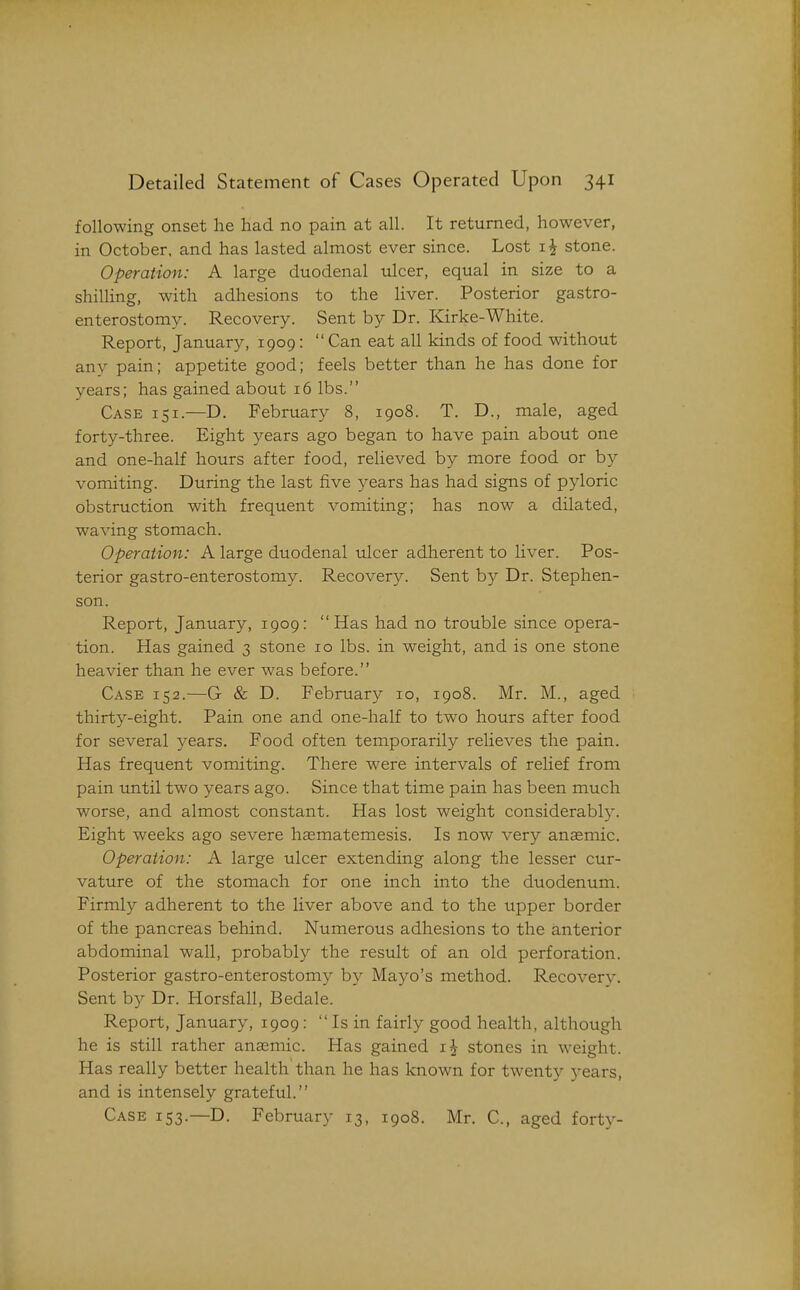 following onset he had no pain at all. It returned, however, in October, and has lasted almost ever since. Lost stone. Operation: A large duodenal ulcer, equal in size to a shilling, with adhesions to the liver. Posterior gastro- enterostomy. Recovery. Sent by Dr. Kirke-White. Report, January, 1909: Can eat all kinds of food without any pain; appetite good; feels better than he has done for years; has gained about 16 lbs. Case 151.—D. February 8, 1908. T. D., male, aged forty-three. Eight years ago began to have pain about one and one-half hours after food, relieved by more food or by vomiting. During the last five years has had signs of pyloric obstruction with frequent vomiting; has now a dilated, waving stomach. Operation: A large duodenal vdcer adherent to liver. Pos- terior gastro-enterostomy. Recovery. Sent b}' Dr. Stephen- son. Report, January, 1909: Has had no trouble since opera- tion. Has gained 3 stone 10 lbs. in weight, and is one stone heavier than he ever was before. Case 152.—G & D. February 10, 1908. Mr. M., aged thirty-eight. Pain one and one-half to two hours after food for several years. Food often temporarily relieves the pain. Has frequent vomiting. There were intervals of relief from pain until two years ago. Since that time pain has been much worse, and almost constant. Has lost weight considerably. Eight weeks ago severe heematemesis. Is now very anasmic. Operation: A large ulcer extending along the lesser cur- vature of the stomach for one inch into the duodenum. Firmly adherent to the liver above and to the upper border of the pancreas behind. Numerous adhesions to the anterior abdominal wall, probably the result of an old perforation. Posterior gastro-enterostomy by Mayo's method. Recovery. Sent by Dr. Horsfall, Bedale. Report, January, 1909:  Is in fairly good health, although he is still rather anEemic. Has gained stones in weight. Has really better health than he has known for twenty years, and is intensely grateful. Case 153.—D. February 13, 1908. Mr. C, aged forty-