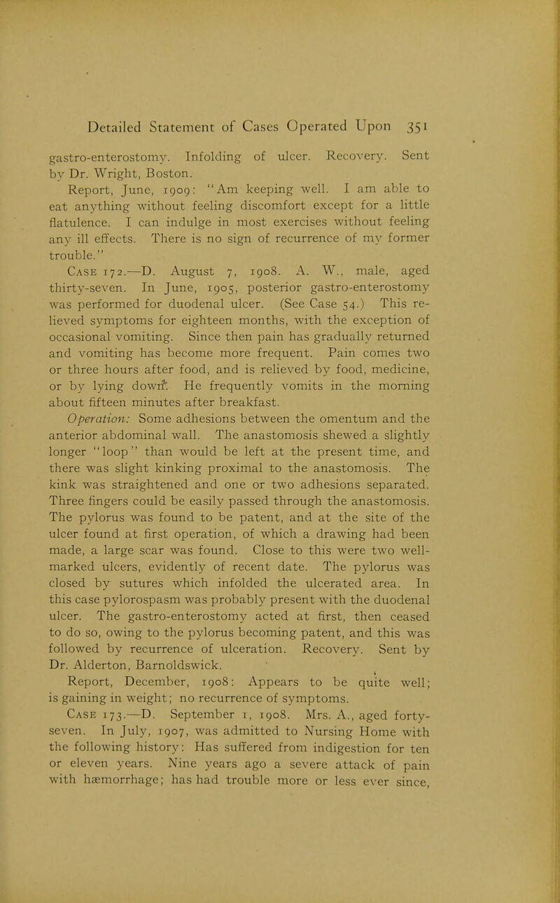 gastro-enterostomy. Infolding of ulcer. Recovery. Sent by Dr. Wright, Boston. Report, June, 1909: Am keeping well. I am able to eat an3^thing without feeling discomfort except for a little flatulence. I can indulge in most exercises without feeling any ill effects. There is no sign of recurrence of my former trouble. Case 172.—D. August 7, 1908. A. W., male, aged thirty-seven. In June, 1905, posterior gastro-enterostomy was performed for duodenal ulcer. (See Case 54.) This re- lieved symptoms for eighteen months, with the exception of occasional vomiting. Since then pain has gradually returned and vomiting has become more frequent. Pain comes two or three hours after food, and is relieved by food, medicine, or by lying dowrf. He frequently vomits in the morning about fifteen minutes after breakfast. Operation: Some adhesions between the omentum and the anterior abdominal wall. The anastomosis shewed a slightly longer loop than would be left at the present time, and there was slight kinking proximal to the anastomosis. The kink was straightened and one or two adhesions separated. Three fingers could be easily passed through the anastomosis. The pylorus was found to be patent, and at the site of the ulcer found at first operation, of which a drawing had been made, a large scar was found. Close to this were two well- marked ulcers, evidently of recent date. The pylorus was closed by sutures which infolded the ulcerated area. In this case pylorospasm was probably present with the duodenal ulcer. The gastro-enterostomy acted at first, then ceased to do so, owing to the pylorus becoming patent, and this was followed by recurrence of ulceration. Recovery. Sent by Dr. Alderton, Barnoldswick. Report, December, 1908: Appears to be quite well; is gaining in weight; no recurrence of symptoms. Case 173.—D. September i, 1908. Mrs. A., aged forty- seven. In July, 1907, was admitted to Nursing Home with the following history: Has suffered from indigestion for ten or eleven years. Nine years ago a severe attack of pain with haemorrhage; has had trouble more or less ever since,