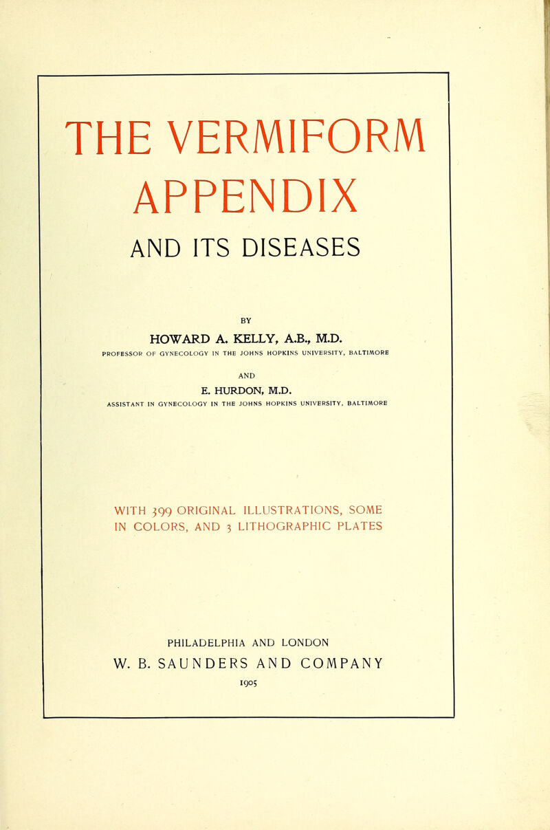 THE VERMIFORM APPENDIX AND ITS DISEASES BY HOWARD A. KELLY, A.B., M.D. PROFESSOR OF GYNECOLOGY IN THE JOHNS HOPKINS UNIVERSITY, BALTIMORE AND E. HURDON, M.D. ASSISTANT IN GYNECOLOGY IN THE JOHNS HOPKINS UNIVERSITY, BALTIMORE WITH 399 ORIGINAL ILLUSTRATIONS, SOME IN COLORS, AND 3 LITHOGRAPHIC PLATES PHILADELPHIA AND LONDON W. B. SAUNDERS AND COMPANY 1905