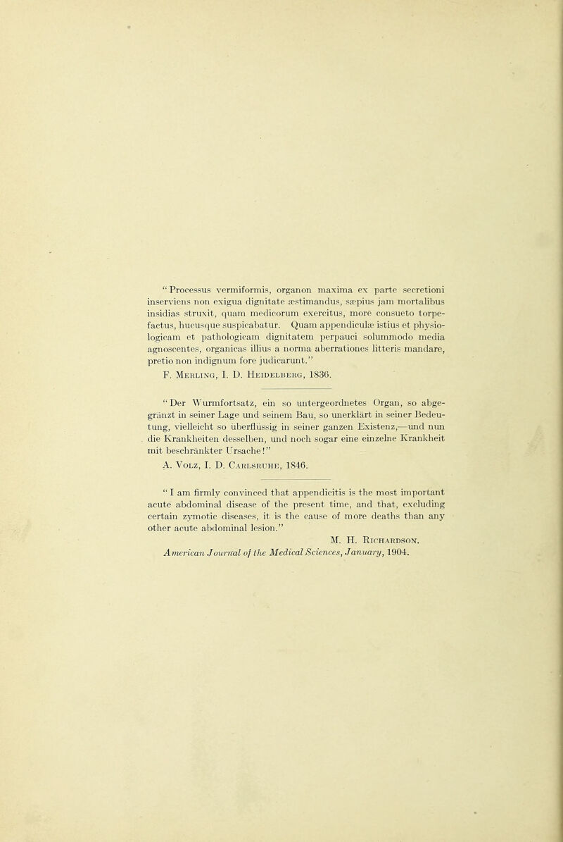  Processus vermiformis, organon maxima ex parte secretion! inserviens non exigua dignitate eestimandus, saepius jam mortalibus iiisidias struxit, quam medicorum exercitus, more consueto torpe- factus, hucusque suspicabatur. Quam appendieula? istius et pliysio- logicam et pathologicam dignitatem perpaiici solummodo media agnoscentes, organicas illius a norma aberrationes litteris mandare, pretio non indignum fore judicarunt. F. Merling, I. D. Heidelberg, 1836.  Der Wurmfortsatz, ein so untergeordnetes Organ, so abge- granzt in seiner Lage und seinem Bau, so unerklart in seiner Bedeu- tung, vielleicht so iiberfliissig in seiner ganzen Existenz,—und nun die Krankheiten desselben, und noch sogar eine einzelne Krankheit mit beschrankter Ursache! A. VoLZ, I. D. Carlsruhe, 1846. I am firmly convinced that appendicitis is the most important acute abdominal disease of the present time, and that, excluding certain zymotic diseases, it is the cause of more deaths than any otiier acute abdominal lesion. M. H. Richardson. American Jourixal of the Medical Sciences, January, 1904.