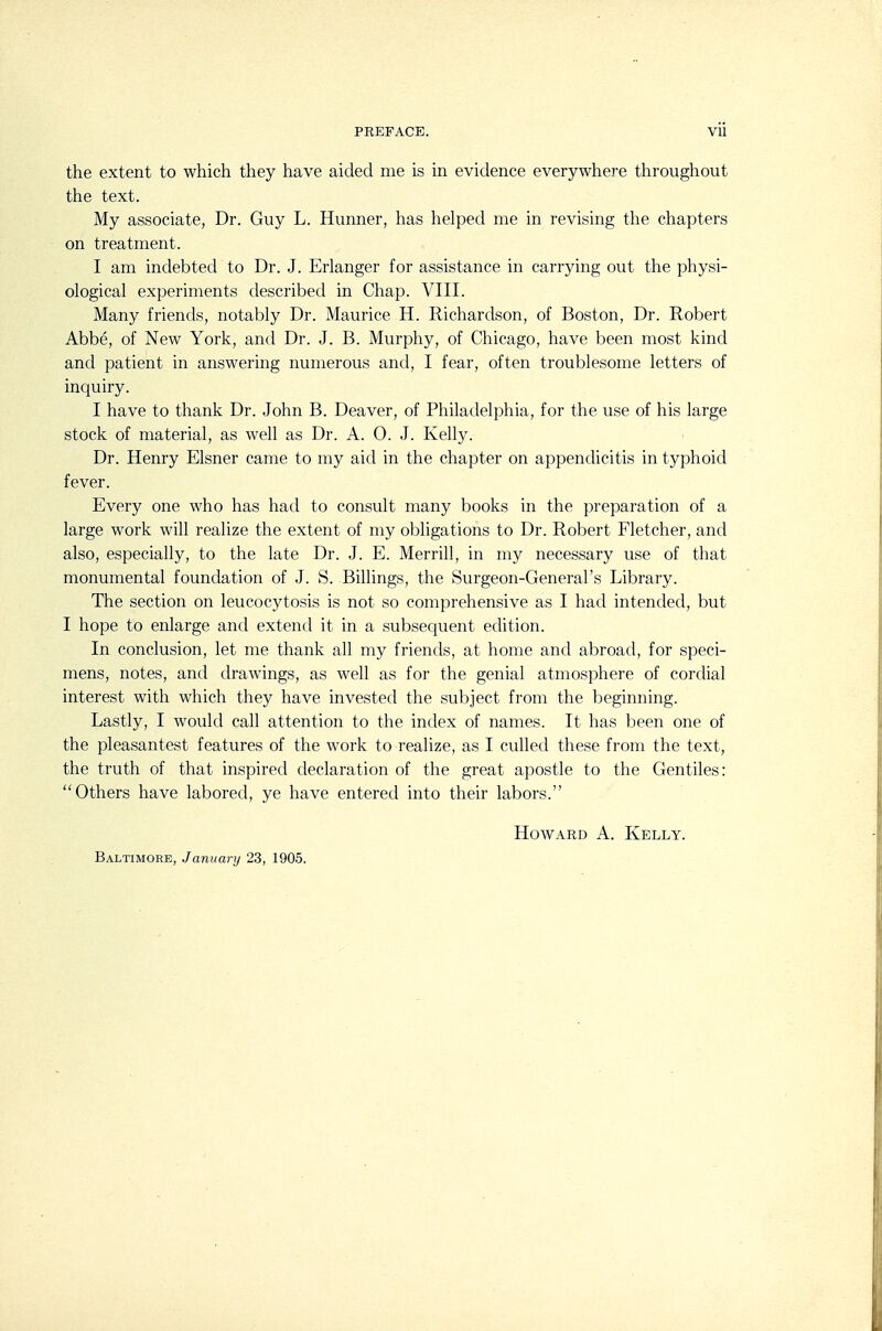 the extent to which they have aided nie is in evidence everywhere throughout the text. My associate, Dr. Guy L. Hunner, has helped me in revising the chapters on treatment. I am indebted to Dr. J. Erlanger for assistance in carrying out the physi- ological experiments described in Chap. VIII. Many friends, notably Dr. Maurice H. Richardson, of Boston, Dr. Robert Abbe, of New York, and Dr. J. B. Murphy, of Chicago, have been most kind and patient in answering numerous and, I fear, often troublesome letters of inquiry. I have to thank Dr. John B. Deaver, of Philadelphia, for the use of his large stock of material, as well as Dr. A. 0. J. Kelly. Dr. Henry Eisner came to my aid in the chapter on appendicitis in typhoid fever. Every one who has had to consult many books in the preparation of a large work will realize the extent of my obligations to Dr. Robert Fletcher, and also, especially, to the late Dr. J. E. Merrill, in my necessary use of that monumental foundation of J. S. Billings, the Surgeon-General's Library. The section on leucocytosis is not so comprehensive as I had intended, but I hope to enlarge and extend it in a subsequent edition. In conclusion, let me thank all my friends, at home and abroad, for speci- mens, notes, and drawings, as well as for the genial atmosphere of cordial interest with which they have invested the subject from the beginning. Lastly, I would call attention to the index of names. It has been one of the pleasantest features of the work to realize, as I culled these from the text, the truth of that inspired declaration of the great apostle to the Gentiles: Others have labored, ye have entered into their labors. Baltimore, January 23, 1905. Howard A. Kelly.