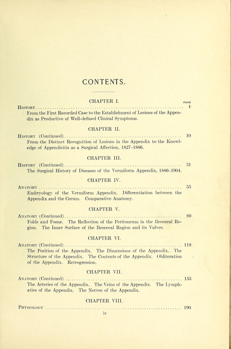 CONTENTS. CHAPTER I. PAGE History 1' From the First Recorded Case to the Estabhshment of Lesions of the Appen- dix as Productive of Well-defined Clinical Symptoms. CHAPTER II. History (Continued) 10 From the Distinct Recognition of Lesions in the Appendix to the Knowl- edge of Appendicitis as a Surgical Affection, 1827-1886. CHAPTER III. History (Continued) 31 The Surgical History of Diseases of the Vermiform Appendix, 1886-1904. CHAPTER IV. Anatomy 55 Embryology of the Vermiform Appendix. Differentiation between the Appendix and the Cecum. Comparative Anatomy. CHAPTER V. Anatomy Continued) 89 Folds and Fossae. The Reflection of the Peritoneum in the Ileocecal Re- gion. The Inner Surface of the Ileocecal Region and its Valves. CHAPTER VI. Anatomy (Continued). 118 The Position of the Appendix. The Dimensions of the Appendix. The Structure of the Appendix. The Contents of the Appendix. Obliteration of the Appendix. Retrogression. CHAPTER VII. Anatomy (Continued) 155 The Arteries of the Appendix. The Veins of the Appendix. The Lymph- atics of the Appendix. The Nerves of the Appendix. CHAPTER VIII. Physiology „ 190