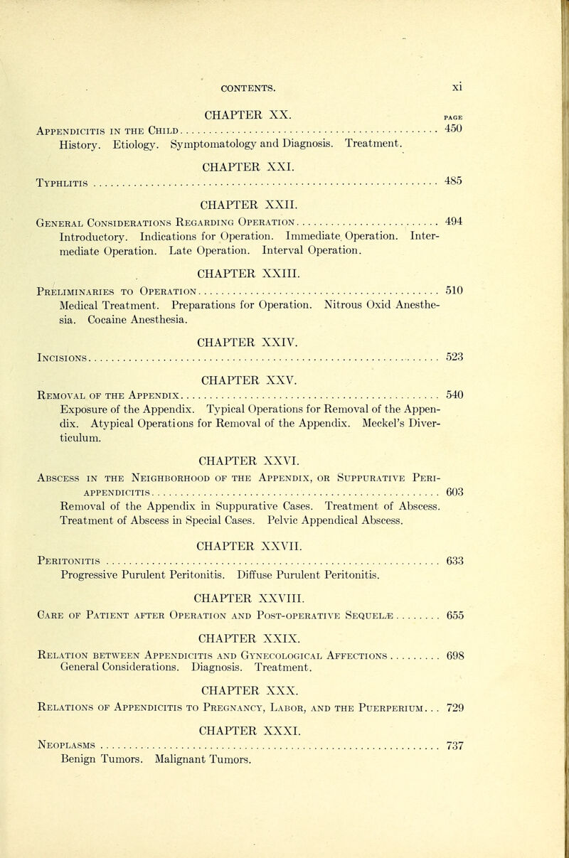 CHAPTER XX. PAGE Appendicitis in the Child 450 History. Etiology. Symptomatology and Diagnosis. Treatment. CHAPTER XXI. Typhlitis 485 CHAPTER XXII. General Considerations Regarding Operation 494 Introductory. Indications for Operation. Immediate. Operation. Inter- mediate Operation. Late Operation. Interval Operation. CHAPTER XXIII. Preliminaries to Operation 510 Medical Treatment. Preparations for Operation. Nitrous Oxid Anesthe- sia. Cocaine Anesthesia. CHAPTER XXIV. Incisions 52.3 CHAPTER XXV. Removal of the Appendix 540 Exposure of the Appendix. Typical Operations for Removal of the Appen- dix. Atypical Operations for Removal of the Appendix. Meckel's Diver- ticulum. CHAPTER XXVI. Abscess in the Neighborhood of the Appendix, or Suppurative Peri- appendicitis 603 Removal of the Appendix in Suppurative Cases. Treatment of Abscess. Treatment of Abscess in Special Cases. Pelvic Appendical Abscess. CHAPTER XXVII. Peritonitis 633 Progressive Purulent Peritonitis. Diffuse Purulent Peritonitis. CHAPTER XXVIII. Care of Patient after Operation and Post-operative Sequelae 655 CHAPTER XXIX. Relation between Appendicitis and Gynecological Affections 698 General Considerations. Diagnosis. Treatment. CHAPTER XXX. Relations of Appendicitis to Pregnancy, Labor, and the Puerperium. . . 729 CHAPTER XXXI. Neoplasms 737 Benign Tumors. Malignant Tumors.