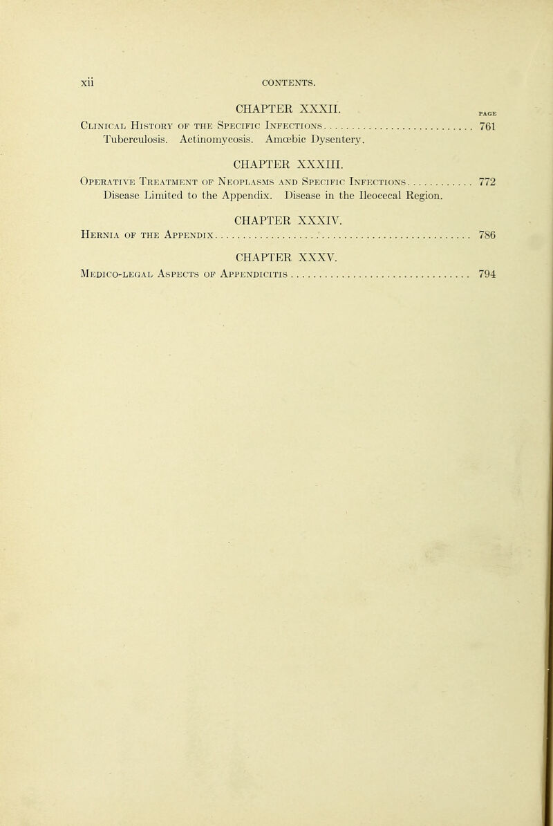 CHAPTER XXXII. Clinical History of the Specific Infections 7GI Tuberculosis. Actinomycosis. Amcebic Dysentery. CHAPTER XXXIII. Operative Treatment op Neoplasms and Specific Infections 772 Disease Limited to the Appendix. Disease in the Ileocecal Region. CHAPTER XXXIV. Hernia of the Appendix 786 CHAPTER XXXV. Medico-legal Aspects op Appendicitis 794