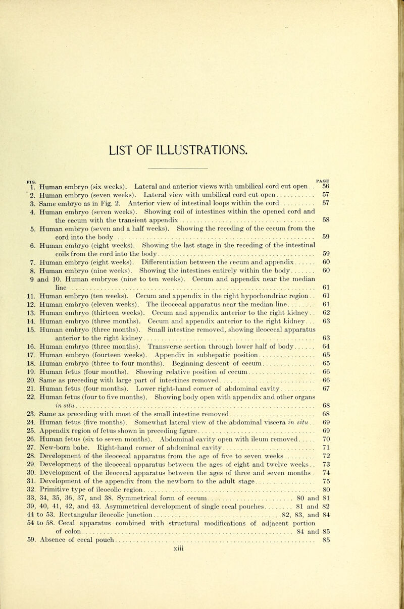 LIST OF ILLUSTRATIONS. FIG. PAGE 1. Human embryo (six weeks). Lateral and anterior views with umbilical cord cut open. . 56 ' 2. Human embryo (seven weeks). Lateral view with umbilical cord cut open 57 3. Same embryo as in Fig. 2. Anterior view of intestinal loops within the cord 57 4. Human embryo (seven weeks). Showing coil of hitestines within the opened cord and the cecum with the transient appendix 58 5. Human embryo (seven and a half weeks). Showing the receding of the cecum from the cord into the body 59 6. Human embryo (eight weeks). Showing the last stage in the receding of the intestinal coils from the cord into the body 59 7. Human embryo (eight weeks). Differentiation between the cecum and appendix 60 8. Human embryo (nine weeks). Showing the intestines entirely within the body 60 9 and 10. Human embryos (nine to ten weeks). Cecum and appendix near the median line 61 11. Human embryo (ten weeks). Cecum and appendix in the right hypochondriac region. . 61 12. Human embryo (eleven weeks). The ileocecal apparatus near the median line 61 13. Human embryo (thirteen weeks). Cecum and appendix anterior to the right kidney. . 62 14. Human embryo (three months). Cecum and appendix anterior to the right kidney... 63 15. Human embryo (three months). Small intestine removed, showing ileocecal apparatus anterior to the right kidney 63 16. Human embryo (three months). Transverse section through lower half of body 64 17. Human embryo (fourteen weeks). Appendi.x in subhepatic position 65 18. Human embryo (three to four months). Beginning descent of cecum 65 19. Human fetus (four months). Showing relative position of cecum 66 20. Same as preceding with large part of intestines removed 66 21. Human fetus (four months). Lower right-hand corner of abdominal cavity 67 22. Human fetus (four to five months). Showing body open with appendix and other organs in situ 68 23. Same as precetling with most of the small intestine removed 68 24. Human fetus (five months). Somewhat lateral view of the abdominal viscera in situ . . 69 25. Appendix region of fetus shown in preceding figure 69 26. Human fetus (six to .seven months). Abdominal cavity open with ileum removed 70 27. New-born babe. Right-hand corner of aljdominal cavity 71 28. Development of the ileocecal apparatus from the age of five to seven weeks 72 29. Development of the ileocecal ajjparatus between the ages of eight and twelve weeks. . 73 30. Development of the ileocecal apparatus between the ages of three and seven months . 74 31. Development of the appendix from the newborn to the adult .stage 75 32. Primitive type of ileocoHc region 80 33. 34, 35, 36, 37, and 38. Symmetrical form of cecum 80 and 81 39, 40, 41, 42, and 43. Asymmetrical development of single cecal pouches 81 and 82 44 to 53. Rectangular ileocolic junction 82, 83, and 84 54 to 58. Cecal apparatus combined with structural modifications of adjacent portion of colon 84 and 85 59. Absence of cecal pouch 85