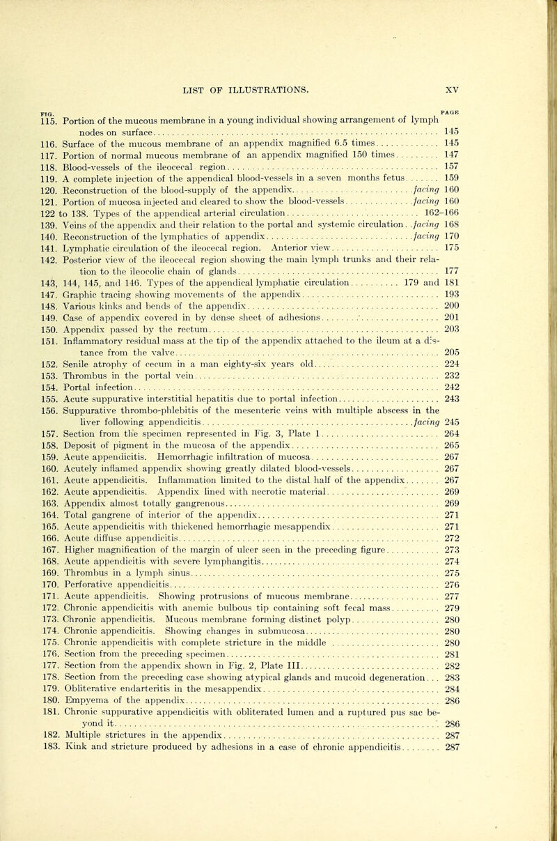 FIG. PXGE 115. Portion of the mucous membrane in a young individual showmg arrangement of lymph nodes on surface 145 116. Surface of the mucous membrane of an appendix magnified 6.5 times 145 117. Portion of normal mucous membrane of an appendix magnified 150 times 147 118. Blood-vessels of the ileocecal region 157 119. A complete injection of the appendical blood-vessels in a seven months fetus 159 120. Reconstruction of the blood-supply of the appendix faciiig 160 121. Portion of mucosa injected and cleared to show the blood-vessels facing 160 122 to 138. Types of the appendical arterial circulation 162-166 139. Veins of the appendix and their relation to the portal and systemic circulation, .facing 168 140. Reconstruction of the lymphatics of appendix facing 170 141. Lymphatic circulation of the ileocecal region. Anterior view 175 142. Posterior view of the ileocecal region showing the main lymph trunks and their rela- tion to the ileocolic chain of glands 177 143. 144, 145, and 146. Types of the appendical lymphatic circulation 179 and 181 147. Graphic tracing showing movements of the appendix 193 148. Various kinks and bends of the appendix 200 149. Case of appendix covered in by dense sheet of adhesions ' 201 150. Appendix passed by the rectum 203 151. Inflammatory residual mass at the tip of the appendix attached to the ileum at a dis- tance from the valve 205 152. Senile atrophy of cecinn in a man eighty-six years old 224 153. Thrombus in the portal vein 232 154. Portal infection 242 155. Acute suppurative interstitial hepatitis due to portal infection 243 156. Suppurative thrombo-phlebitis of the mesenteric veins with multiple abscess in the liver following appendicitis facing 245 157. Section from the specimen represented in Fig. 3, Plate 1 264 158. Deposit of pigment in the mucosa of the appendix 265 159. Acute appendicitis. Hemorrhagic infiltration of mucosa 267 160. Acutely inflamed appendix showing greatly dilated blood-vessels 267 161. Acute appendicitis. Inflammation limited to the distal half of the appendix 267 162. Acute appendicitis. Appendix lined with necrotic material 269 163. Appendix almost totally gangrenous 269 164. Total gangrene of interior of the appendix 271 165. Acute appendicitis with thickened hemorrhagic mesappendix 271 166. Acute diffuse appendicitis 272 167. Higher magnification of the margin of ulcer seen in the preceding figure 273 168. Acute appendicitis with severe lymphangitis 274 169. Thrombus in a lymph sinus 275 170. Perforative appendicitis 276 171. Acute appendicitis. Showing ]irotrusions of mucous membrane 277 172. Chronic appendicitis with anemic bulbous tip containing soft fecal mass 279 173. Chronic appendicitis. Mucous membrane forming distinct polyp 280 174. Chronic appendicitis. Showing changes in submucosa 280 175. Chronic appendicitis with complete stricture in the middle 280 176. Section from the preceding specimen 281 177. Section from the appendix shown in Fig. 2, Plate III 282 178. Section from the preceding case showing atypical glands and mucoid degeneration. . . 283 179. Obliterative endarteritis in the mesappendix 284 180. Empyema of the appendix 286 181. Chronic suppurative appendicitis with obliterated lumen and a ruptured pus sac be- yond it 286 182. Multiple strictures in the appendix 287 183. Kink and stricture produced by adhesions in a case of chronic appendicitis 287