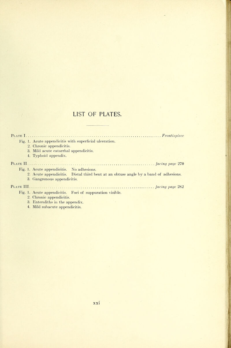 LIST OF PLATES. Plate I Frnntispicre Fig. 1. Acute appendicitis with superficial ulceration. 2. Chronic appendicitis. 3. Mild acute catarrhal appendicitis. 4. Typhoid appendix. PL.A.TE II faring pai/c 270 Fig. 1. Acute appendicitis. No adhesions. 2. Acute appendicitis. Distal third bent at an obtuse angle by a band of adhesions. 3. Gangrenous appendicitis. Pl.\te III jarinij page 282 Fig. 1. Acute appendicitis. Foci of suppuration visible. 2. Chronic appendicitis. 3. Enteroliths in the appendix.