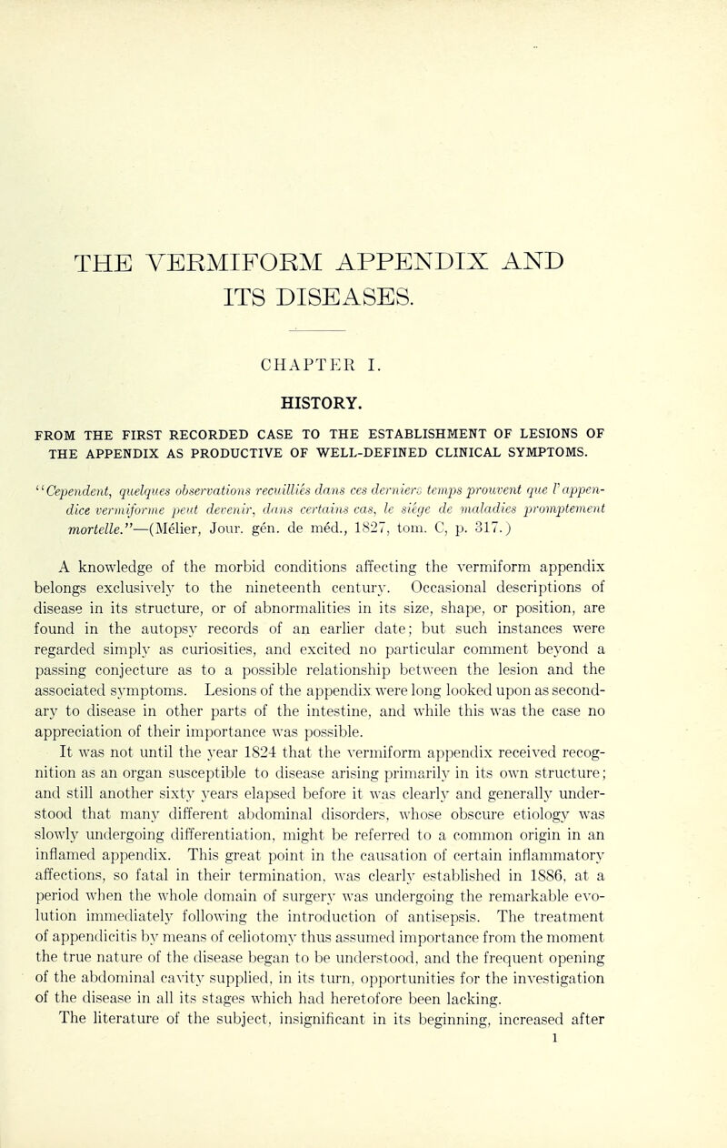 THE VERMIFORM APPENDIX AND ITS DISEASES. chaptp:r I. HISTORY. FROM THE FIRST RECORDED CASE TO THE ESTABLISHMENT OF LESIONS OF THE APPENDIX AS PRODUCTIVE OF WELL-DEFINED CLINICAL SYMPTOMS. ^' Cependent, quelques observations recuillies dans ces derniert) temps -prouvent que V appen- dice veriniforme pent devenir, dans certains cas, le siege de maladies promptement mortelle.—(Melier, Jour. gen. de med., 1827, torn. C, p. 317.) A knowledge of the morbid conditions affecting the vermiform appendix belongs exclusivelj^ to the nineteenth centm-y. Occasional descriptions of disease in its structure, or of abnormalities in its size, shape, or position, are found in the autopsy records of an earlier date; but such instances were regarded simply as curiosities, and excited no particular comment beyond a passing conjecture as to a possible relationship between the lesion and the associated s3'mptoms. Lesions of the appendix were long looked upon as second- ary to disease in other parts of the intestine, and while this was the case no appreciation of their importance was possible. It was not until the year 1824 that the vermiform appendix received recog- nition as an organ susceptible to disease arising primarily in its own structure; and still another sixty years elapsed before it was clearly and generally under- stood that many different abdominal disorders, whose obscure etiology was slowly undergoing differentiation, might be referred to a common origin in an inflamed appendix. This great point in the causation of certain inflammatory affections, so fatal in their termination, was clearly established in 1886, at a period when the whole domain of surgery was undergoing the remarkable evo- lution immediately following the introduction of antisepsis. The treatment of appendicitis by means of celiotomy thus assumed importance from the moment the true nature of the disease began to be understood, and the frequent opening of the abdominal cavity supplied, in its turn, opportunities for the investigation of the disease in all its stages which had heretofore been lacking. The literature of the subject, insignificant in its beginning, increased after