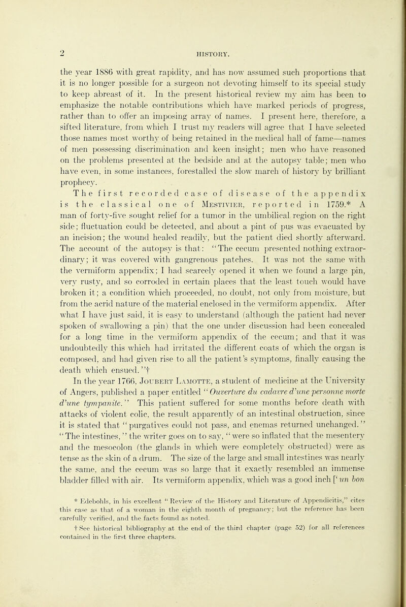 the year 1886 with great rapidity, and has now assumed such proportions that it is no longer possible for a surgeon not devoting himself to its special study to keep abreast of it. In the present historical review my aim has been to emphasize the notable contributions which ha^■e marked periods of progress, rather than to offer an imposing array of names. I present here, therefore, a sifted literature, from which I trust my readers will agree that I have selected those names most worthy of being retained in the medical hall of fame—names of men possessing discrimination and keen insight; men who have reasoned on the problems presented at the bedside and at the autopsy table; men who have even, in some instances, forestalled the slow march of history by brilliant prophecy. The first recorded case of disease of the appendix is the classical one of Mestivier, reported in 1759.* A man of forty-five sought relief for a tumor in the umbilical region on the right side; fluctuation could be detected, and about a pint of pus was evacuated by an incision; the wound healed readily, but the patient died shortly afterward. The account of the autopsy is that: The cecum presented nothing extraor- dinary; it was covered with gangrenous patches. It was not the same with the vermiform appendix; I had scarcely opened it when we found a large pin, very rusty, and so corroded in certain places that the least touch would have broken it; a condition which proceeded, no doubt, not only from moisture, but from the acrid nature of the material enclosed in the vermiform appendix. After what I have just said, it is easy to understand (although the patient had never spoken of swallowing a pin) that the one under discussion had been concealed for a long time in the vermiform appendix of the cecum; and that it was undoubtedly this which had irritated the different coats of which the organ is composed, and had given rise to all the patient's symptoms, finally causing the death which ensued, t In the year 1766, Joubert Lai\iotte, a student of medicine at the Universit)^ of Angers, published a paper entitled  Ouvertiire du cadavre d'une personne morte d'une tympanite. This patient suffered for some months before death with attacks of violent colic, the result apparently of an intestinal obstruction, since it is stated that purgatives could not pass, and enemas returned unchanged. The intestines,  the writer goes on to say, were so inflated that the mesentery and the mesocolon (the glands in which were completely obstructed) were as tense as the skin of a drum. The size of the large and small intestines was nearly the same, and the cecum was so large that it exactly resembled an immense bladder filled with air. Its vermiform appendix, which was a good inch [' mi ton * Edebohls, in his excellent  Review of the History and Literature of Appendicitis, cites this case as that of a woman in the eighth month of pregnancy; but the reference has been carefully verified, and the facts found as noted. t See historical bibliography at the end of the third chapter (page 52) for all references contained in the first three chapters.