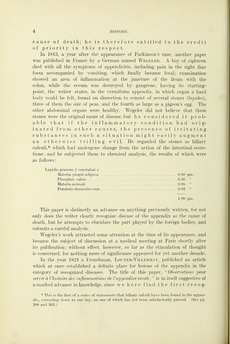 cause of death; he is therefore entitled to the credit of priority in this respect. In 1813, a year after the appearance of Parkinson's case, another paper was pubhshed in France by a German named Wegeler. A boy of eighteen died with all the symptoms of appendicitis, including pain in the right iliac fossa accompanied by vomiting, which finally became fecal; examination showed an area of inflammation at the juncture of the ileum with the colon, while the cecum was destroyed by gangrene, having its starting- point, the writer states, in the vermiform appendix, in which organ a hard body could be felt, found on dissection to consist of several stones (lapides), three of them the size of peas, and the fourth as large as a pigeon's egg. The other abdominal organs were healthy. Wegeler did not believe that these stones were the original cause of disease, but he considered it prob- able that if the i n f 1 a m m a t o r condition had orig- inated from other causes, the presence of irritating substances in such a situation might easily augment an 0 t h e r V/ i s e trifling evil. He regarded the stones as biliar}- calculi,* which had undergone change from the action of the intestinal secre- tions; and he subjected them to chemical analysis, the results of which were as follows: Lapidis granum 1 constabat e This paper is distinctly an advance on anything previously written, for not only does the writer clearly recognize disease of the appendix as the cause of death, but he attempts to elucidate the part played by the foreign bodies, and submits a careful analysis. Wegeler's work attracted some attention at the time of its appearance, and became the subject of discussion at a medical meeting at Paris shortly after its publication; without effect, however, so far as the stimulation of thought is concerned, for nothing more of significance appeared for yet another decade. In the year 1824 a Frenchman, Louyer-Villermay, published an article which at once established a definite place for lesions of the appendix in the category of recognized diseases. The title of this paper, Observations pour serrir a Vhistoire des inflamynations de Vappendice cecale,  is in itself suggestive of a marked advance in knowledge, since we here find the first r e c o g- * This is the first of a series of statements that biliar}' calculi have been found in the appen- dix, extending down to our day, no one of which has 3'et been satisfactorilj- proved. (See pp. 298 and 363.) Materia pingui adiposa Phosphat. calcis Materia animali Ponderis diminutio erat 0.30 0.08 0.02 0.60 gm. 1.00 gm.