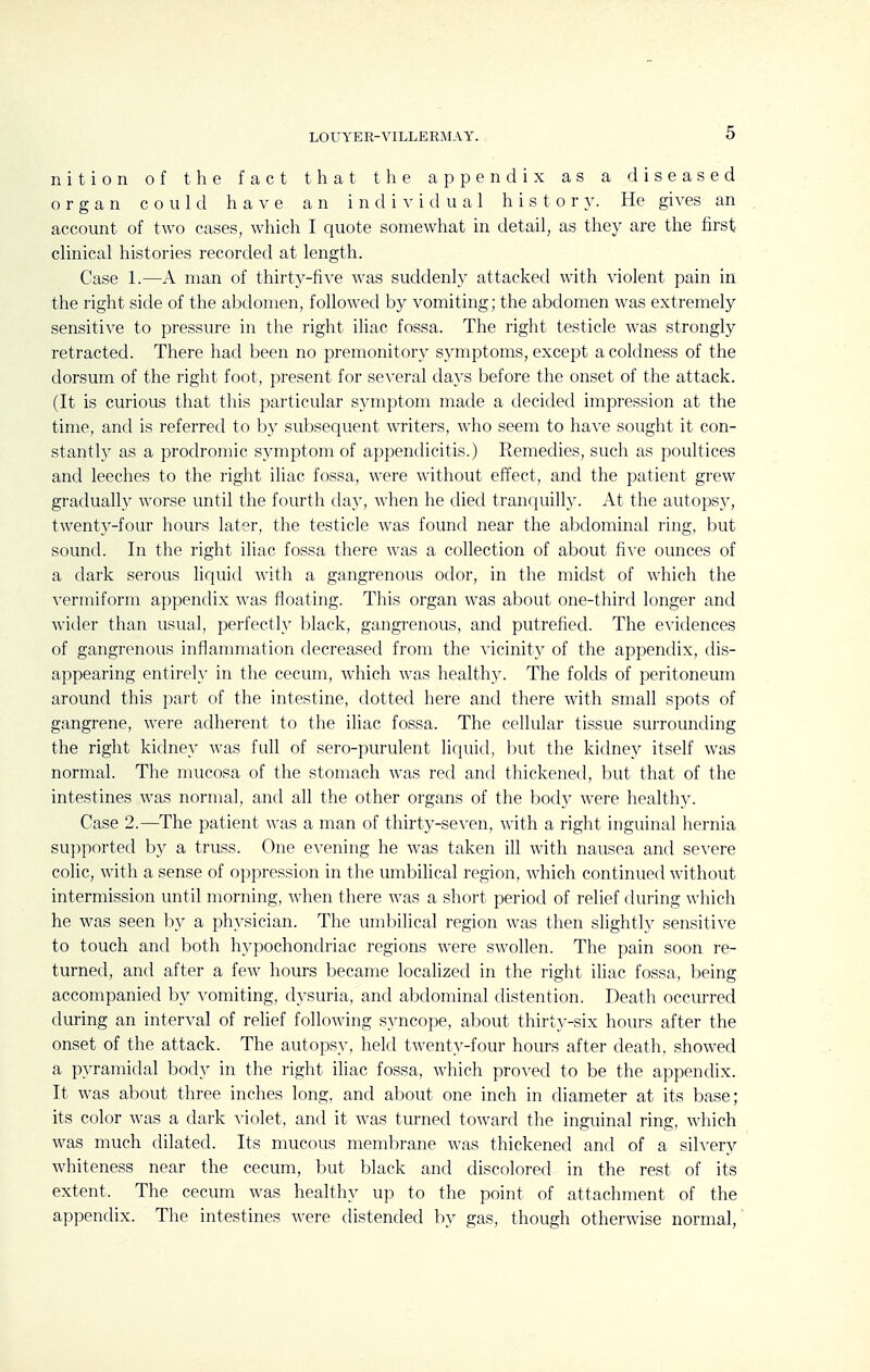 LOUYER-VILLERMAY. nition of the fact that the appendix as a diseased organ could have an individual h i s t o r }^ He gi\'es an account of two cases, which I quote somewhat in detail, as they are the first clinical histories recorded at length. Case 1.—A man of thirty-five was suddenly attacked with violent pain in the right side of the abdomen, followed by vomiting; the abdomen was extremely sensitive to pressure in the right iliac fossa. The right testicle was strongly retracted. There had been no premonitory symptoms, except a coldness of the dorsum of the right foot, present for several days before the onset of the attack. (It is curious that this particular symptom made a decided impression at the time, and is referred to by subsequent writers, who seem to have sought it con- stantly as a prodromic symptom of appendicitis.) Remedies, such as poultices and leeches to the right iliac fossa, were without effect, and the patient grew gradually worse until the ff)urtli day, when he died tranquilly. At the autops}', twenty-four hours later, the testicle was found near the abdominal ring, but sound. In the right iliac fossa there was a collection of about five ounces of a dark serous liquid with a gangrenous odor, in the midst of which the vermiform appendix was floating. This organ was about one-third longer and wider than usual, perfectly black, gangrenous, and putrefied. The e^idences of gangrenous inflammation decreased from the vicinity of the appendix, dis- appearing entirel}' in the cecum, which was healthy. The folds of peritoneum around this part of the intestine, dotted here and there with small spots of gangrene, were adherent to the iliac fossa. The cellular tissue surrounding the right kidney was full of sero-purulent liquid, but the kidney itself was normal. The mucosa of the stomach was red and thickened, but that of the intestines was normal, and all the other organs of the body were healthy. Case 2.—^The patient was a man of thirty-seven, with a right inguinal hernia sui)ported by a truss. One e^'ening he was taken ill with nausea and severe colic, with a sense of oppression in the umbilical region, which continued without intermission until morning, when there was a short period of relief during which he was seen by a physician. The umbilical region was then slightly sensitive to touch and both hypochondriac regions were swollen. The pain soon re- turned, and after a few hours became localized in the right iliac fossa, being accompanied by vomiting, dysuria, and abdominal distention. Death occurred during an interval of relief following S3^ncope, about thirty-six hours after the onset of the attack. The autopsy, held twenty-four hours after death, showed a pyramidal body in the right iliac fossa, which proved to be the appendix. It was about three inches long, and about one inch in diameter at its base; its color was a dark A'iolet, and it was turned toward the inguinal ring, which was much dilated. Its mucous membrane was thickened and of a silvery whiteness near the cecum, but black and discolored in the rest of its extent. The cecum was healthy up to the point of attachment of the appendix. The intestines were distended by gas, though otherwise normal.