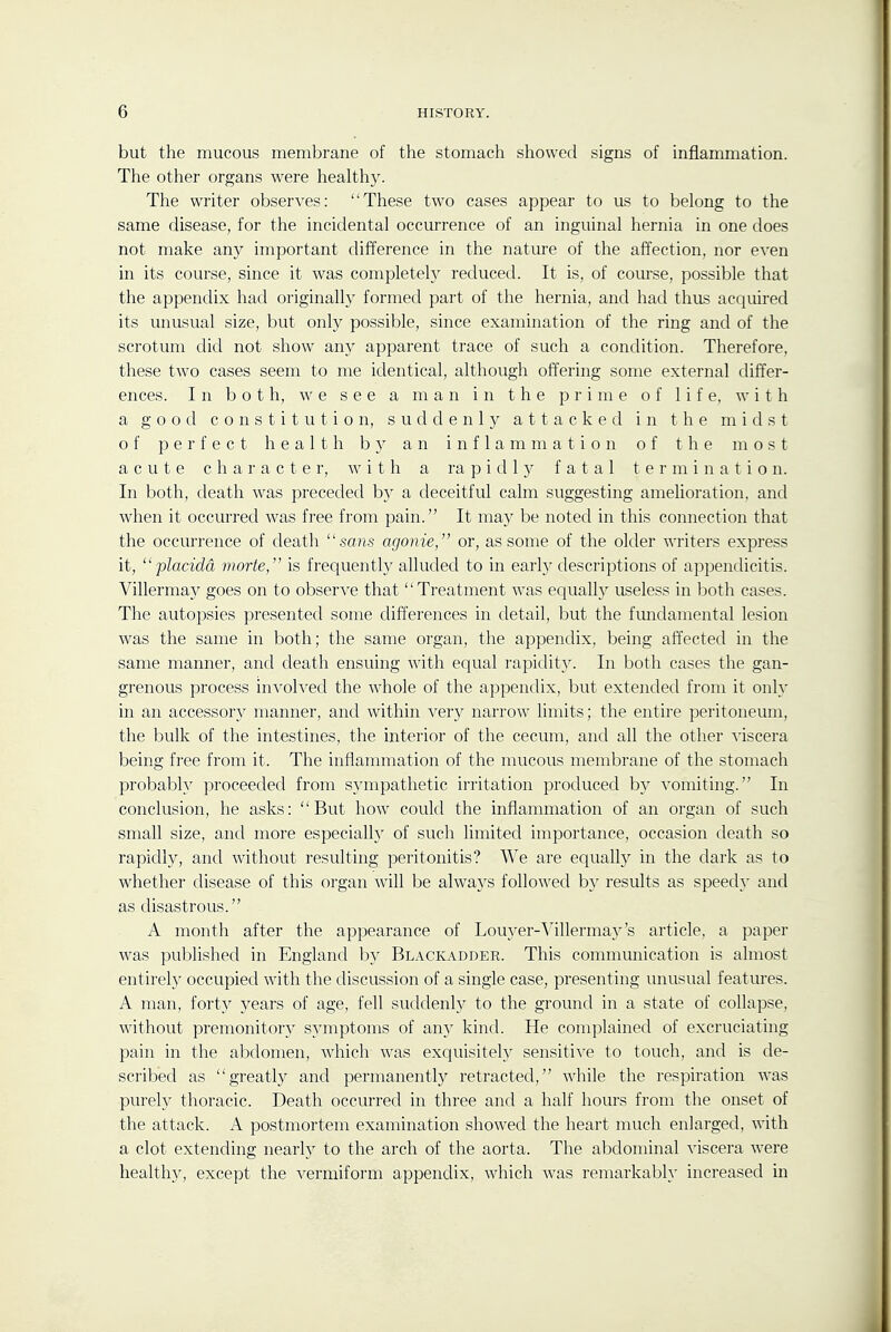 but the mucous membrane of the stomach showed signs of inflammation. The other organs were healthy. The writer observes: These two cases appear to us to belong to the same disease, for the incidental occurrence of an inguinal hernia in one does not make any important difference in the nature of the affection, nor even in its course, since it was completely reduced. It is, of course, possible that the appendix had originally formed part of the hernia, and had thus acquired its unusual size, but only possible, since examination of the ring and of the scrotum did not show any apparent trace of such a condition. Therefore, these two cases seem to me identical, although offering some external differ- ences. In both, we see a man in the prime of life, with a good constitution, suddenly attacked in the midst of perfect health b}- an inflammation of the most acute character, with a ra p i d 1 y fatal termination. In both, death was preceded by a deceitful calm suggesting amelioration, and when it occurred was free from pain. It may be noted in this connection that the occurrence of death sans agonie, or, as some of the older writers express it,  placidd morte, is frequently alluded to in earl}^ descriptions of appendicitis. Villermay goes on to observe that Treatment was equally \iseless in both cases. The autopsies presented some differences in detail, but the fimdamental lesion was the same in both; the same organ, the appendix, being affected in the same manner, and death ensuing with equal rapidity. In both cases the gan- grenous process involved the whole of the appendix, but extended from it only in an accessor}^ manner, and within very narrow limits; the entire peritoneum, the bulk of the intestines, the interior of the cecum, and all the other viscera being free from it. The inflammation of the mucous membrane of the stomach probably proceeded from sympathetic irritation produced by vomiting. In conclusion, he asks: But how could the inflammation of an organ of such small size, and more especially of such limited importance, occasion death so rapidly, and without resulting peritonitis? We are equally in the dark as to whether disease of this organ will be always followed b}' results as speedy and as disastrous. A month after the appearance of Louyer-Villerma3''s article, a paper was pul^lished in England by Bl.vckadder. This communication is almost entirely occupied with the discussion of a single case, presenting unusual featm-es. A man, forty years of age, fell suddenly to the ground in a state of collapse, without premonitor}^ symptoms of any kind. He complained of excruciating pain in the abdomen, which was exquisitely sensitive to touch, and is de- scribed as greatly and permanentlj'' retracted, while the respiration was purely thoracic. Death occurred in three and a half hours from the onset of the attack. A postmortem examination showed the heart much enlarged, with a clot extending nearly to the arch of the aorta. The abdominal viscera were healthy, except the vermiform appendix, which was remarkably increased in