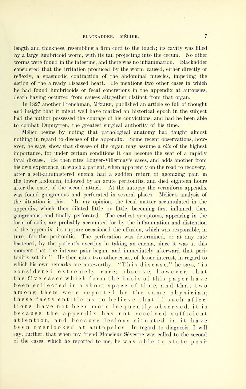 length and thickness, resembhng a firm cord to the touch; its cavity was filled by a large lunibricoid worm, with its tail projecting into the cecum. No other worms were found in the intestine, and there was no inflammation. Blackadder considered that the irritation produced b}^ the worm caused, either directly or reflexly, a spasmodic contraction of the abdominal muscles, impeding the action of the already diseased heart. He mentions two other cases in which he had found lumbricoids or fecal concretions in the appendix at autopsies, death having occurred from causes altogether distinct from that organ. In 1827 another Frenchman, Melier, published an article so full of thought and insight that it might well have marked an historical epoch in the subject had the author possessed the courage of his convictions, and had he been able to combat Dupuytren, the greatest surgical authority of his time. Melier begins by noting that pathological anatomy had taught almost nothing in regard to disease of the appendix. Some recent observations, how- ever, he says, show that disease of the organ may assume a role of the highest importance, for under certain conditions it can become the seat of a rapidly fatal disease. He then cites Louyer-Villermay's cases, and adds another from his own experience, in which a patient, when apparently on the road to recovery, after a self-administered enema had a sudden return of agonizing pain in the lower abdomen, followed by an acute peritonitis, and died eighteen hours after the onset of the second attack. At the autopsy the vermiform appendix was found gangrenous and perforated in several places. Melier's analysis of the situation is this: In my opinion, the fecal matter accumulated in the appendix, which then dilated little by little, becoming first inflamed, then gangrenous, and finally perforated. The earliest symptoms, appearing in the form of colic, are probably accounted for by the inflammation and distention of the appendix; its rupture occasioned the effusion, which was responsible, in turn, for the peritonitis. The perforation was determined, or at any rate hastened, b)'' the patient's exertion in taking an enema, since it was at this moment that the intense pain began, and immediately afterward that peri- tonitis set in. He then cites two other cases, of lesser interest, in regard to which his own remarks are noteworthy. This disease, he says, is considered extremely rare; observe, however, that the five cases which form the basis of this p a p e r h a v e been collected in a short space of time, and that two among them were reported by the same physician; these facts entitle us to believe that if such affec- tions h a e not 1:) e e n more frequently o s e r ^^ e d, it is because the appendix has not received sufficient attention, and because lesions situated in it have been overlooked at autopsies. In regard to diagnosis, I will say, further, that when my friend Monsieur Sevestre was called to the second of the cases, which he reported to me, he w a s able to state p o s i-