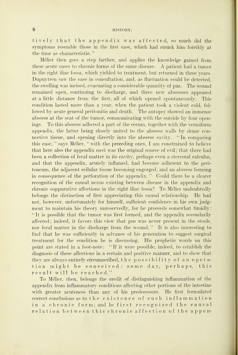 t i V e 1 y that the appendix was affected, so much did the symptoms resemble those in the first case, which had struck him forcibl^ at the time as characteristic. MeUer then goes a step farther, and applies the knowledge gained from these acute cases to chronic forms of the same disease. A patient had a tumor in the right iliac fossa, which jdelded to treatment, but returned in three }-ears. Dupuj'tren saw the case in consultation, and, as fluctuation could be detected, the swelling was incised, evacuating a considerable cjuantit}- of pus. The wound remained open, continuing to discharge, and three new abscesses appeared at a little distance from the first, all of which opened spontaneously. This condition lasted more than a 3-ear, when the patient took a violent cold, fol- lowed by acute general peritonitis and death. The autopsy showed an immense abscess at the seat of the tumor, communicating with the outside by four open- ings. To this abscess adhered a part of the cecum, together with the yermiform appendix, the latter being closely united to the abscess walls b}' dense con- nective tissue, and opening directly into the abscess ca^-ity. In comparing this case, says Meher, with the preceding ones, I am constrained to believe that here also the appendix cseci was the original source of evil; that there had been a collection of fecal matter in its cavity, perhaps even a stercoral calculus, and that the appendix, acutely inflamed, had become adherent to the peri- toneum, the adjacent cellular tissue becoming engorged, and an abscess forming in consequence of the perforation of the appendix. Could there be a clearer recognition of the causal nexus existing between disease in the appendix and chronic suppurative affections in the right iliac fossa? To Melier undoubtedly belongs the distinction of first appreciating this causal relationship. He had not, however, unfortunately for himself, sufhcient confidence in his own judg- ment to maintain his theory unreservedl}^ for he proceeds somewhat timidly: It is possible that the tumor was first formed, and the appendix secondarily affected; indeed, it favors this view that pus was never present in the stools, nor fecal matter in the discharge from the wound. It is also interesting to find that he was sufficiently in advance of his generation to suggest surgical treatment for the condition he is discussing. His prophetic words on this point are stated in a foot-note: If it were possible, indeed, to establish the diagnosis of these affections in a certain and positive manner, and to show that the}' are always entireh^ circumscribed, the possibility of an opera- tion might be conceived: some day, perhaps, this result will be reached. To Melier, then, belongs the credit of distinguishing inflammation of the appendix from inflammatory conditions affecting other portions of the intestine with greater acuteness than any of his predecessors. He first formulated correct conclusions as to t h e existence of such inflammation in a chronic form; and he f i r s t r e c 0 g n i z e fl the causal relation between this chronic affection of the appen-