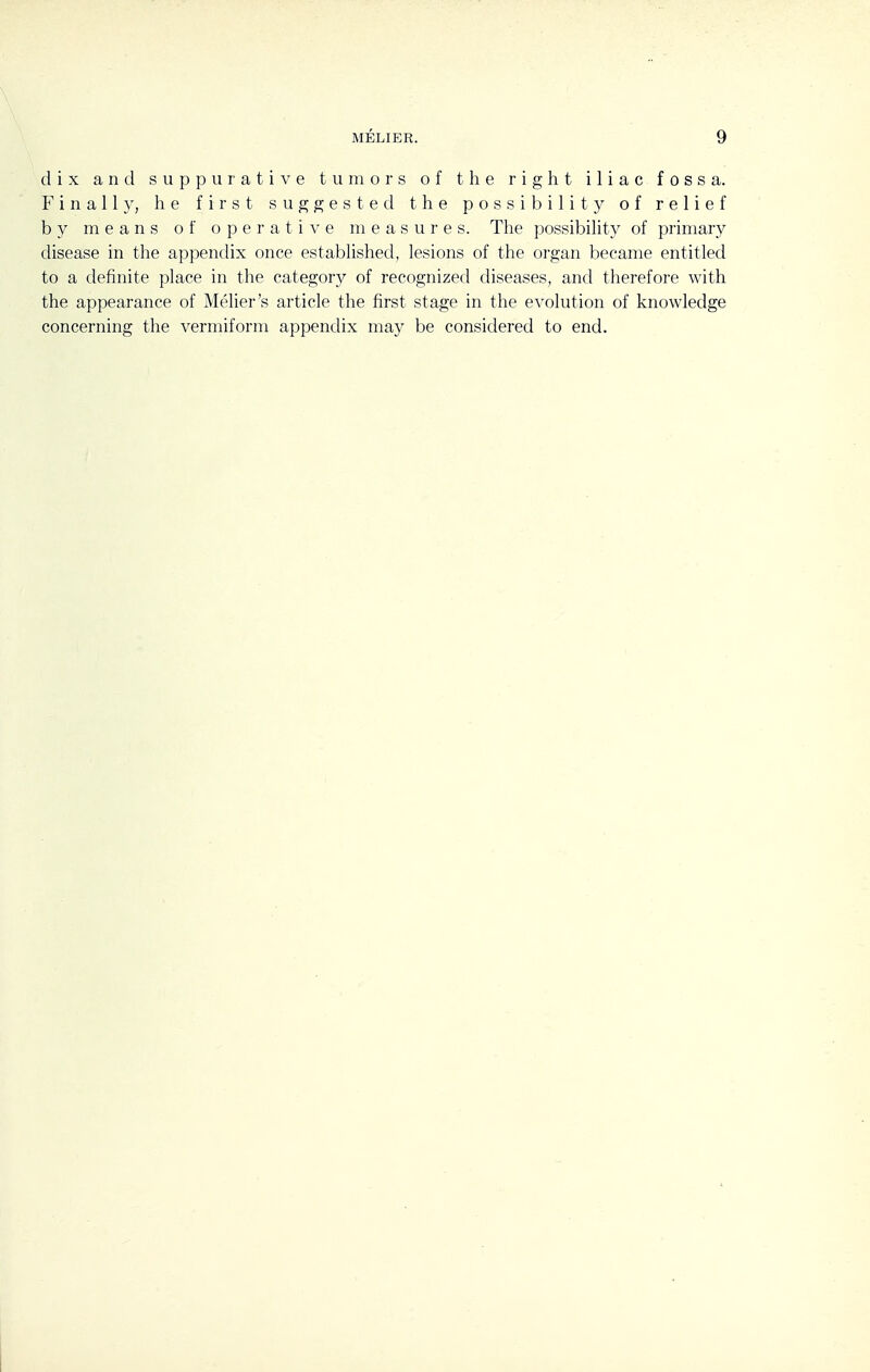 dix and suppurative tumors of the right iliac fossa. Finally, he first suggested the possibility of relief by means of operative measures. The possibility of primary disease in the appendix once established, lesions of the organ became entitled to a definite place in the category of recognized diseases, and therefore with the appearance of Melier's article the first stage in the evolution of knowledge concerning the vermiform appendix may be considered to end.