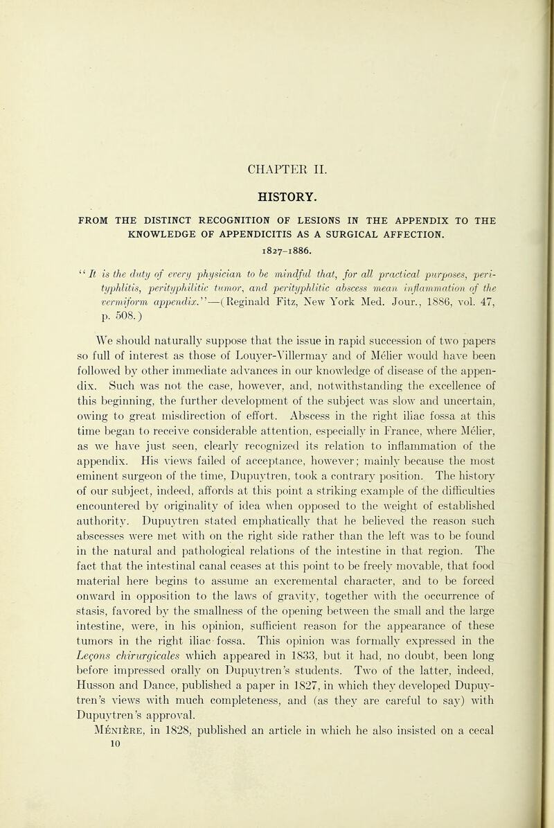 CHAPTER II. HISTORY. FROM THE DISTINCT RECOGNITION OF LESIONS IN THE APPENDIX TO THE KNOWLEDGE OF APPENDICITIS AS A SURGICAL AFFECTION. 1827-1886. '' It is the duty of every 'physician to be mindful that, for all practical purposes, peri- typhlitis, perityphilitic tumor, and perityphlitic abscess mean inflammation of the vermiform appendix.'—(Reginald Fitz, New York Med. Jour., 1886, vol. 47, p. 508.) We should naturally suppose that the issue in rapid succession of two papers so full of interest as those of Lou3'er-^^illerma3' and of Melier would ha^'e been followed by other immediate advances in our knowledge of disease of the appen- dix. Such was not the case, however, and, notwdthstanding the excellence of this beginning, the further development of the subject was slow and uncertain, owing to great misdirection of effort. Abscess in the right iliac fossa at this time began to receive considerable attention, especially in France, where Melier, as we have just seen, clearly recognized its relation to inflanuiiation of the appendix. His views failed of acceptance, however; mainly because the most eminent surgeon of the time, Dupuytren, took a contrary position. The history of our subject, indeed, affords at this point a striking example of the difficulties encountered by originality of idea when opposed to the weight of established authority. Dupuytren stated emphaticallj^ that he believed the reason such abscesses were met with on the right side rather than the left Avas to be found in the natural and pathological relations of the intestine in that region. The fact that the intestinal canal ceases at this point to be freely movable, that food material here begins to assume an excremental character, and to be forced onward in opposition to the laws of gravitj^, together with the occurrence of stasis, favored by the smallness of the opening between the small and the large intestine, were, in his opinion, sufficient reason for the appearance of these tumors in the right iliac fossa. This opinion was formally expressed in the Leqons chirurgicales which appeared in 1833, but it had, no doubt, been long before impressed orally on Dupuytren's students. Two of the latter, indeed, Husson and Dance, published a paper in 1827, in which they developed Dupuy- tren's views wdth much completeness, and (as they are careful to say) with Dupu3^tren's approval. Meniere, in 1828, published an article in which he also insisted on a cecal