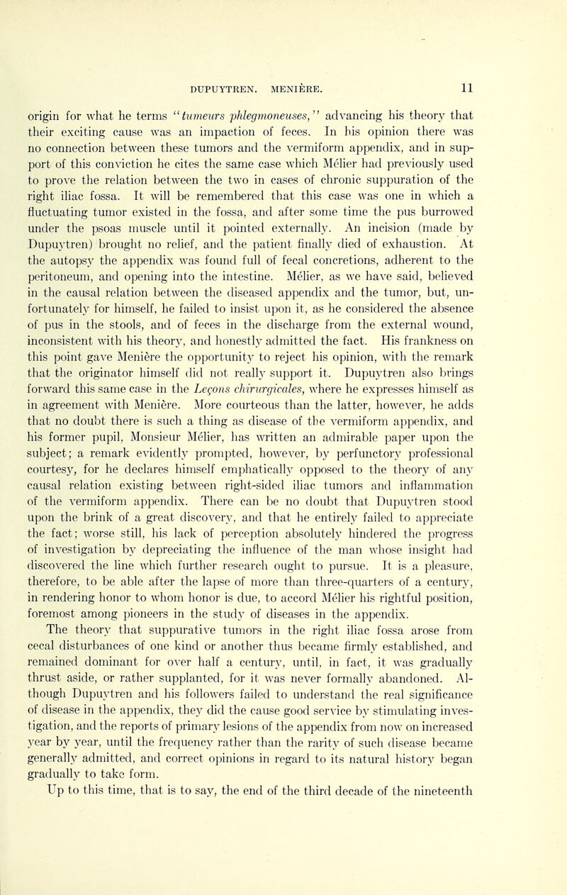 origin for what he terms tumeurs phIeg7noneuses, advancing his theory that their exciting cause was an impaction of feces. In his opinion tliere was no connection between these tumors and the vermiform appendix, and in sup- port of this conviction he cites the same case which Melier had previously used to prove the relation between the two in cases of chronic suppuration of the right iliac fossa. It will be remembered that this case was one in which a fluctuating tumor existed in the fossa, and after some time the pus burrowed under the psoas muscle until it pointed externally. An incision (made by Dupuytren) brought no relief, and the patient finally died of exhaustion. At the autopsy the appendix was found full of fecal concretions, adherent to the peritoneum, and opening into the intestine. Melier, as we have said, believed in the causal relation between the diseased appendix and the tumor, but, un- fortunately for himself, he failed to insist upon it, as he considered the absence of pus in the stools, and of feces in the discharge from the external wound, inconsistent with his theory, and honestly admitted the fact. His frankness on this point gave Meniere the opportunity to reject his opinion, with the remark that the originator himself did not reall} support it. Dupuytren also brings forward this same case in the Legons chirurgicales, where he expresses himself as in agreement with Meniere. More courteous than the latter, however, he adds that no doubt there is such a thing as disease of the vermiform appendix, and his former pupil, Monsieur Melier, has written an admirable paper upon the subject; a remark evidently prompted, however, by perfunctory professional courtesy, for he declares himself emphatically opposed to the theory of any causal relation existing between right-sided iliac tumors and inflammation of the vermiform appendix. There can be no doubt that Dupuytren stood upon the brink of a great discovery, and that he entirely failed to appreciate the fact; worse still, his lack of perception absolutely hindered the progress of investigation by depreciating the influence of the man whose insight had discovered the line which further research ought to pursue. It is a pleasure, therefore, to be able after the lapse of more than three-quarters of a century, in rendering honor to whom honor is due, to accord Melier his rightful position, foremost among pioneers in the study of diseases in the appendix. The theory that suppurative tumors in the right iliac fossa arose from cecal disturbances of one kind or another thus became firmly established, and remained dominant for over half a century, until, in fact, it was gradually thrust aside, or rather supplanted, for it was never formally abandoned. Al- though Dupuytren and his followers failed to understand the real significance of disease in the appendix, they did the cause good service by stimulating inves- tigation, and the reports of primary lesions of the appendix from now on increased year by year, until the frequency rather than the rarity of such disease became generally admitted, and correct opinions in regard to its natural history began gradually to take form. Up to this time, that is to say, the end of the third decade of the nineteenth