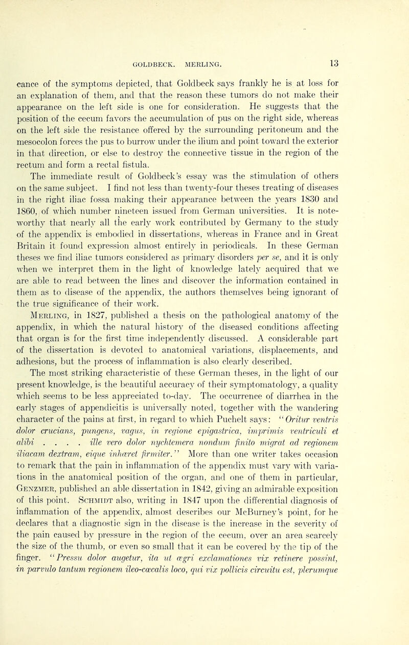 cance of the symptoms depicted, that Goldbeck says frankly he is at loss for an explanation of them, and that the reason these tumors do not make their appearance on the left side is one for consideration. He suggests that the position of the cecum favors the accumulation of pus on the right side, whereas on the left side the resistance offered b}^ the surrounding peritoneum and the mesocolon forces the pus to burrow under the ilium and point toward the exterior in that direction, or else to destro}^ the connective tissue in the region of the rectum and form a rectal fistula. The immediate result of Goldbeck's essay was the stimulation of others on the same subject. I find not less than twenty-four theses treating of diseases in the right iliac fossa making their appearance between the years 1830 and 1860, of which number nineteen issued from German universities. It is note- worth}^ that nearly all the early work contributed by Germany to the study of the appendix is embodied in dissertations, whereas in France and in Great Britain it found expression almost entirely in peiiodicals. In these German theses we find iliac tumors considered as primarj' disorders per se, and it is only when we interpret them in the light of knowledge lately acquired that we are able to read between the lines and discover the information contained in them as to disease of the appendix, the authors themselves being ignorant of the true significance of their work. Merling, in 1827, published a thesis on the pathological anatomy of the appendix, in which the natural history of the diseased conditions affecting that organ is for the first time independently discussed. A considerable part of the dissertation is devoted to anatomical variations, displacements, and adhesions, but the process of inflammation is also clearly described. The most striking characteristic of these German theses, in the light of our present knowledge, is the beautiful accuracy of their sjanptomatology, a quality which seems to be less appreciated to-day. The occurrence of diarrhea in the ■early stages of appendicitis is universally noted, together with the wandering character of the pains at first, in regard to which Puchelt says: Oritur ventris dolor crucians, pungens, vagus, in regione epigastrica, imprimis ventriculi et alibi .... ille vero dolor nychtemera nonduvi finito migrat ad regionem iliacam dextram, eique inhceret firmiter. More than one writer takes occasion to remark that the pain in inflammation of the appendix must vary with varia- tions in the anatomical position of the organ, and one of them in particular, Genzmer, published an able dissertation in 1842, giving an admirable exposition of this point. Schmidt also, writing in 1847 upon the difterential diagnosis of inflammation of the appendix, almost describes our McBurney's point, for he declares that a diagnostic sign in the disease is the increase in the severity of the pain caused by pressure in the region of the cecum, over an area scarcely the size of the thumb, or even so small that it can be covered by the tip of the finger. Pressu dolor augetur, ita id regri exclamationes vix retinere possint, in parvulo tantum regionem ileo-coecalis loco, cjui vix pollicis circuitu est, plerumque