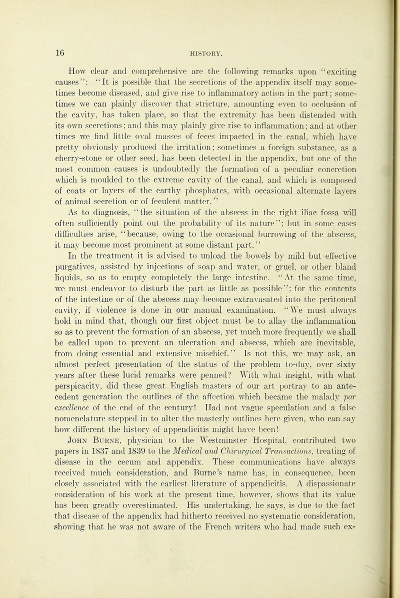 How clear and comprehensive are the following remarks upon exciting causes: It is possible that the secretions of the appendix itself may some- times become diseased, and give rise to inflammatory action in the part; some- times we can plainly discover that stricture, amounting even to occlusion of the cavity, has taken place, so that the extremity has been distended with its own secretions; and this may plainly give rise to inflammation; and at other times we find little oval masses of feces impacted in the canal, which have pretty obviously produced the irritation; sometimes a foreign substance, as a cherry-stone or other seed, has been detected in the appendix, but one of the most common causes is undoubtedly the formation of a peculiar concretion which is moulded to the extreme cavity of the canal, and which is composed of coats or layers of the earthy phosphates, with occasional alternate layers of animal secretion or of feculent matter.'' As to diagnosis, the situation of the abscess in the right iliac fossa will often sufficiently point out the probability of its nature; but in some cases difficulties arise, because, owing to the occasional burrowing of the abscess, it may become most prominent at some distant part.  In the treatment it is advised to unload the bowels b}^ mild but effective purgatives, assisted by injections of soap and water, or gruel, or other bland liquids, so as to empty completely the large intestine. At the same time, we must endeavor to disturb the part as little as possible; for the contents of the intestine or of the abscess may become extravasated into the peritoneal cavit}'', if violence is done in our manual examination. We must always hold in mind that, though our first object must be to allay the inflammation so as to prevent the formation of an abscess, yet much more frequenth' we shall be called upon to prevent an ulceration and abscess, which are inevitable, from doing essential and extensive mischief. Is not this, we ma) ask, an almost perfect presentation of the status of the problem to-da}', over sixty years after these lucid remarks were penned? With what insight, with what perspicacity, did these great English masters of our art portray to an ante- cedent generation the outlines of the affection which became the malady par excellence of the end of the century! Had not vague speculation and a false nomenclature stepped in to alter the masterly outlines here given, who can say how different the histor}' of appendicitis might have been! John Burne, physician to the Westminster Hospital, contributed two papers in 1837 and 1839 to the Medical and Chirurgical Transactions, treating of disease in the cecum and appendix. These communications have always received much consideration, and Burne's name has, in consequence, been closely associated with the earliest literature of appendicitis. A dispassionate consideration of his work at the present time, however, shows that its value has been greatly overestimated. His undertaking, he saj^s, is due to the fact that disease of the appendix had hitherto received no sj'stematic consideration, showing that he was not aware of the French writers who had made such ex-