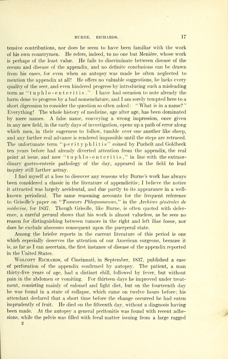 tensive contributions, nor does he seem to have been famiUar with the work of his own countrymen. He refers, indeed, to no one but Meniere, whose work is perhaps of the least value. He fails to discriminate between disease of the cecum and disease of the appendix, and no definite conclusions can be drawn from his cases, for even when an autopsy was made he often neglected to mention the appendix at all! He offers no valuable suggestions, he lacks every quality of the seer, and even hindered progress by introducing such a misleading term as tuphlo-enteritis. I have had occasion to note already the harm done to progress by a bad nomenclature, and I am sorely tempted here to a short digression to consider the question so often asked: What is in a name? Everything! The whole history of medicine, age after age, has been dominated by mere names. A false name, conveying a wrong impression, once given in any new field, in the early days of investigation, opens up a path of error along which men, in their eagerness to follow, tumble over one another like sheep, and any farther real advance is rendered impossible until the steps are retraced. The unfortunate term perityphlitis coined by Puchelt and Goldbeck ten years before had already diverted attention from the appendix, the real point at issue, and now tuphlo-enteritis, in line with the extraor- dinary gastro-enteric pathology of the day, appeared in the field to lead inquiry still farther astray. I find myself at a loss to discover any reasons why Burne's work has always been considered a classic in the literature of appendicitis; I believe the notice it attracted was largely accidental, and due partly to its appearance in a well- known periodical. The same reasoning accounts for the frequent reference to Grisolle's paper on  Tumeiirs PMegmonerises, in the ArcJiires generales de medecine, for 1837. Though Grisolle, like Burne, is often quoted with defer- ence, a careful perusal shows that his work is almost valueless, as he sees no reason for distinguishing between tumors in the right and left iliac fossse, nor does he exclude abscesses consequent upon the puerperal state. Among the briefer reports in the current literature of this period is one which especially deserves the attention of our American surgeons, because it is, as far as I can ascertain, the first instance of disease of the appendix reported in the United States. WoLCOTT Richards, of Cincinnati, in September, 1837, published a case of perforation of the appendix confirmed by autopsy. The patient, a man thirty-five years of age, had a distinct chill, followed by fever, but without pain in the abdomen or vomiting. For thirteen days he improved under treat- ment, consisting mainly of calomel and light diet, but on the fourteenth day he was found in a state of collapse, which came on twelve hours before; his attendant declared that a short time before the change occurred he had eaten imprudently of fruit. He died on the fifteenth day, without a diagnosis having been made. At the autopsy a general peritonitis was found with recent adhe- sions, while the pelvis was filled with fecal matter issuing from a large ragged